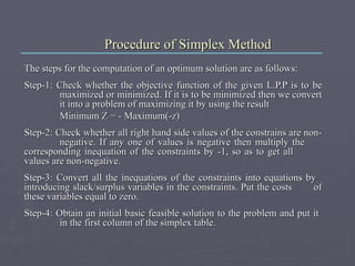 Procedure of Simplex Method The steps for the computation of an optimum solution are as follows: Step-1: Check whether the objective function of the given L.P.P is to be  maximized or minimized. If it is to be minimized then we convert  it into a problem of maximizing it by using the result Minimum Z = - Maximum(-z) Step-2: Check whether all right hand side values of the constrains are non- negative. If any one of values is negative then multiply the  corresponding inequation of the constraints by -1, so as to get all  values are non-negative.  Step-3: Convert all the inequations of the constraints into equations by  introducing slack/surplus variables in the constraints. Put the costs  of these variables equal to zero. Step-4: Obtain an initial basic feasible solution to the problem and put it  in the first column of the simplex table.  