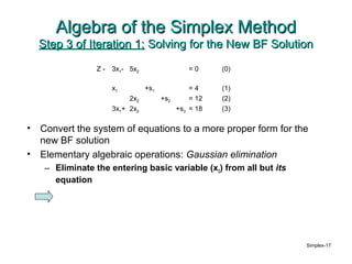 Algebra of the Simplex Method
    Step 3 of Iteration 1: Solving for the New BF Solution
                  Z-   3x1- 5x2                  =0      (0)

                       x1         +s1             =4     (1)
                            2x2         +s2       = 12   (2)
                       3x1+ 2x2               +s3 = 18   (3)

•   Convert the system of equations to a more proper form for the
    new BF solution
•   Elementary algebraic operations: Gaussian elimination
     – Eliminate the entering basic variable (x2) from all but its
       equation




                                                                     Simplex-17
 