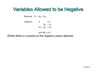 Variables Allowed to be Negative
             Maximize     Z = 3x1+ 5x2

             subject to       x1          ≤4
                                   2x2    ≤ 12
                              3x1+ 2x2    ≤ 18

                              x1 ≥ -10, x2 ≥ 0
(When there is a bound on the negative values allowed)




                                                         Simplex-43
 