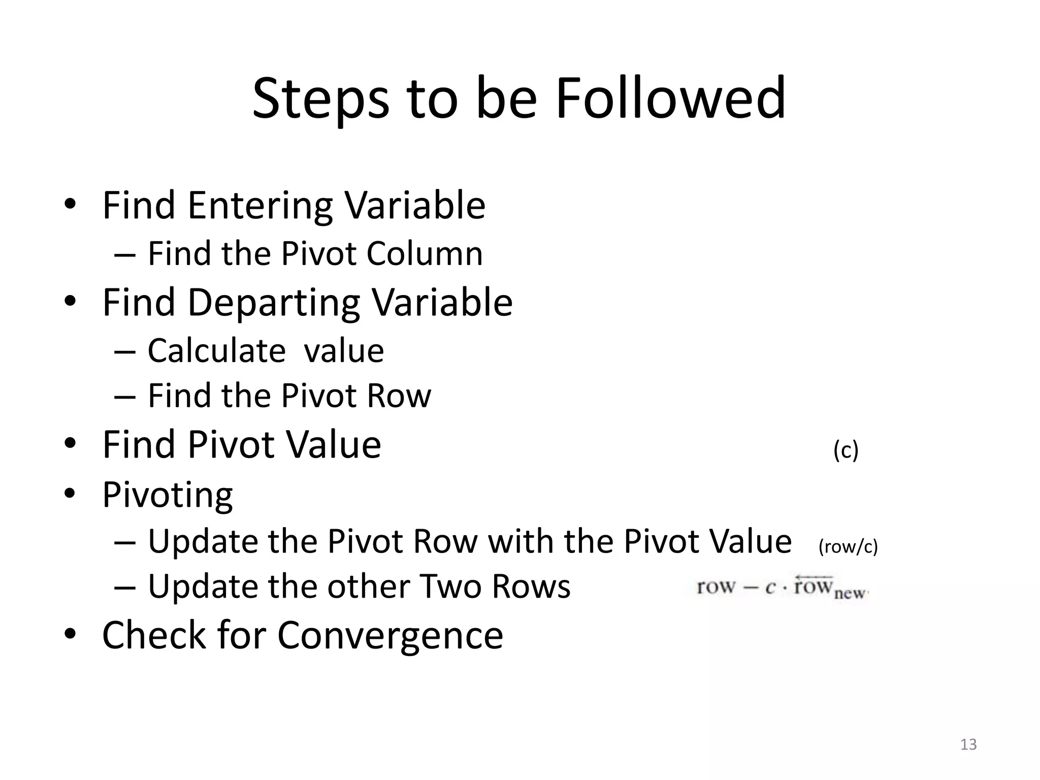 Steps to be Followed
• Find Entering Variable
– Find the Pivot Column
• Find Departing Variable
– Calculate value
– Find the Pivot Row
• Find Pivot Value (c)
• Pivoting
– Update the Pivot Row with the Pivot Value (row/c)
– Update the other Two Rows
• Check for Convergence
13
 