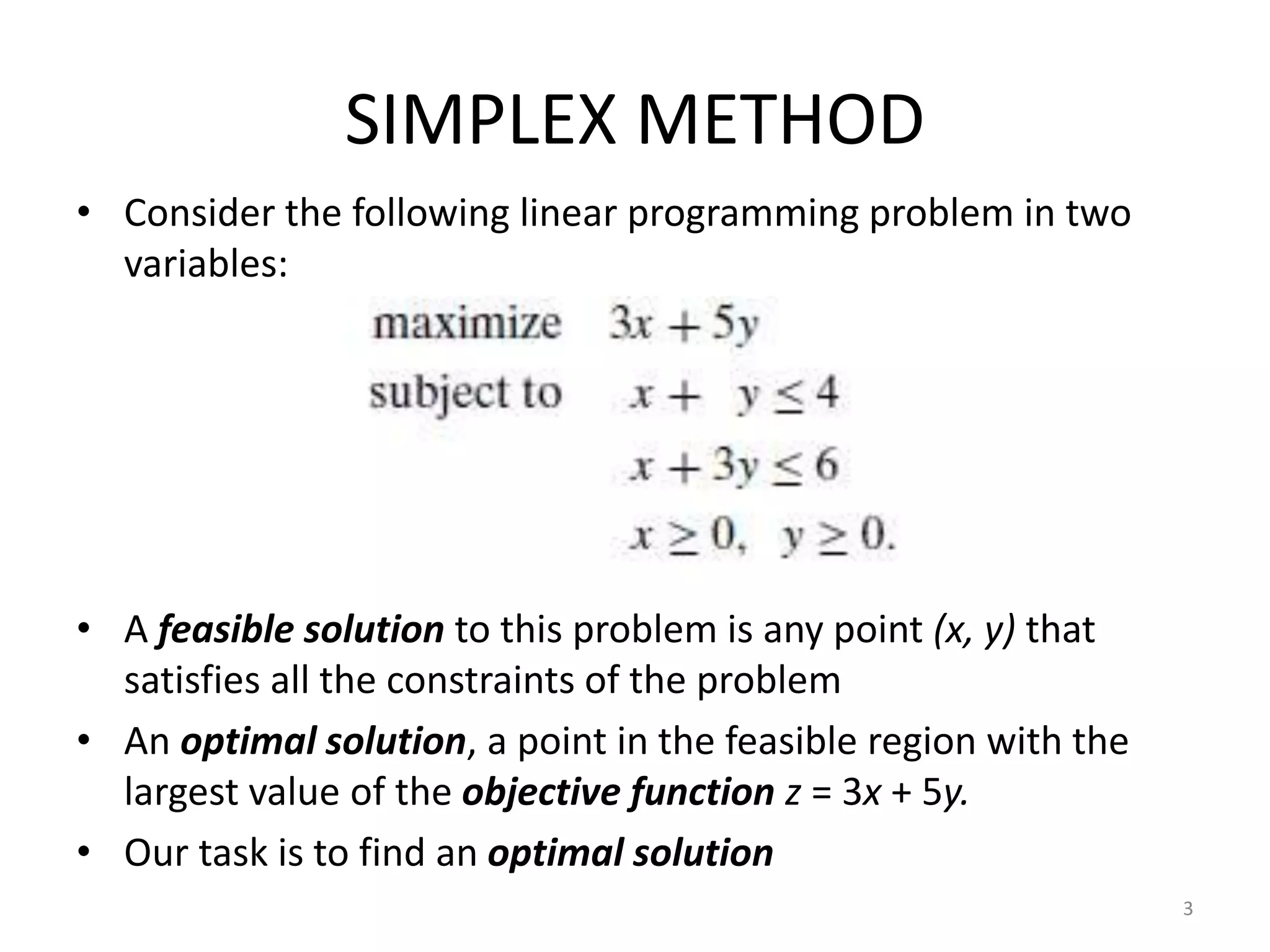 SIMPLEX METHOD
• Consider the following linear programming problem in two
variables:
• A feasible solution to this problem is any point (x, y) that
satisfies all the constraints of the problem
• An optimal solution, a point in the feasible region with the
largest value of the objective function z = 3x + 5y.
• Our task is to find an optimal solution
3
 