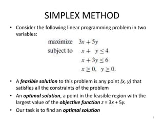 SIMPLEX METHOD
• Consider the following linear programming problem in two
variables:
• A feasible solution to this problem is any point (x, y) that
satisfies all the constraints of the problem
• An optimal solution, a point in the feasible region with the
largest value of the objective function z = 3x + 5y.
• Our task is to find an optimal solution
3
 