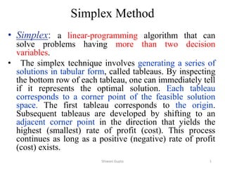• Simplex: a linear-programming algorithm that can
solve problems having more than two decision
variables.
• The simplex technique involves generating a series of
solutions in tabular form, called tableaus. By inspecting
the bottom row of each tableau, one can immediately tell
if it represents the optimal solution. Each tableau
corresponds to a corner point of the feasible solution
space. The first tableau corresponds to the origin.
Subsequent tableaus are developed by shifting to an
adjacent corner point in the direction that yields the
highest (smallest) rate of profit (cost). This process
continues as long as a positive (negative) rate of profit
(cost) exists.
Simplex Method
Shiwani Gupta 1
 