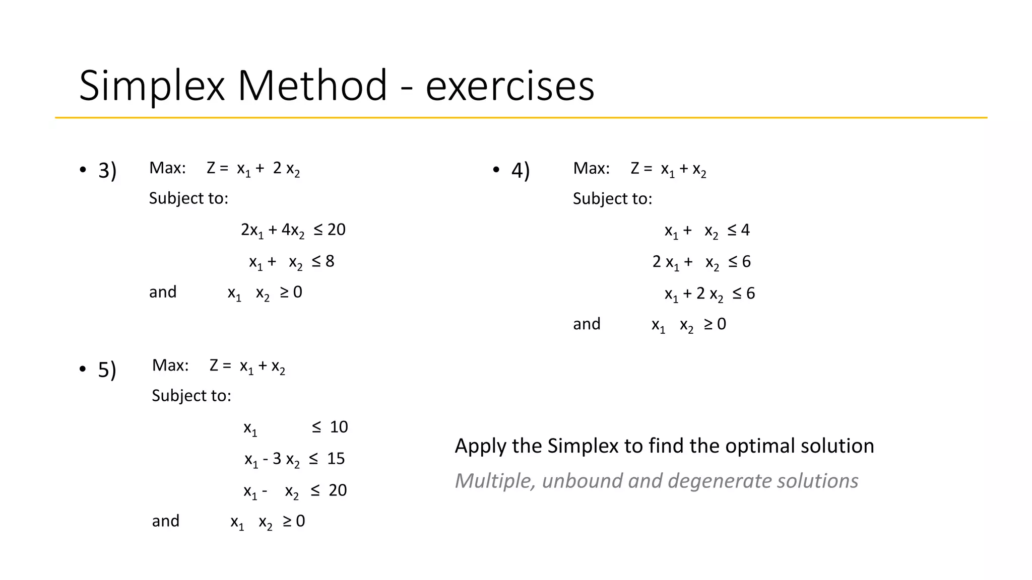Simplex Method - exercises
• 3) Max: Z = x1 + 2 x2
Subject to:
2x1 + 4x2 ≤ 20
x1 + x2 ≤ 8
and x1 x2 ≥ 0
• 4) Max: Z = x1 + x2
Subject to:
x1 + x2 ≤ 4
2 x1 + x2 ≤ 6
x1 + 2 x2 ≤ 6
and x1 x2 ≥ 0
• 5) Max: Z = x1 + x2
Subject to:
x1 + x2 ≤ 10
2 x1 - 3 x2 ≤ 15
x1 - 2 x2 ≤ 20
and x1 x2 ≥ 0
Apply the Simplex to find the optimal solution
Multiple, unbound and degenerate solutions
 