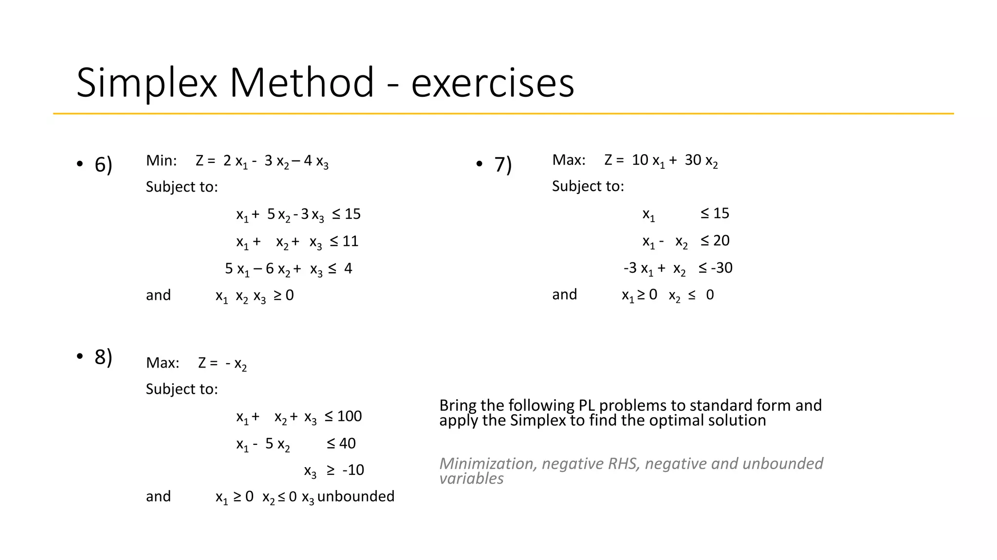 Simplex Method - exercises
Max: Z = 10 x1 + 30 x2
Subject to:
x1 ≤ 15
x1 - x2 ≤ 20
-3 x1 + x2 ≤ -30
and x1 ≥ 0 x2 ≤ 0
• 7)
• 8)
Bring the following PL problems to standard form and
apply the Simplex to find the optimal solution
Minimization, negative RHS, negative and unbounded
variables
• 6) Min: Z = 2 x1 - 3 x2 – 4 x3
Subject to:
x1 + 5x2 - 3x3 ≤ 15
x1 + x2 + x3 ≤ 11
5 x1 – 6 x2 + x3 ≤ 4
and x1 x2 x3 ≥ 0
Max: Z = - x2
Subject to:
x1 + x2 + x3 ≤ 100
x1 - 5 x2 ≤ 40
x3 ≥ -10
and x1 ≥ 0 x2 ≤ 0 x3 unbounded
 