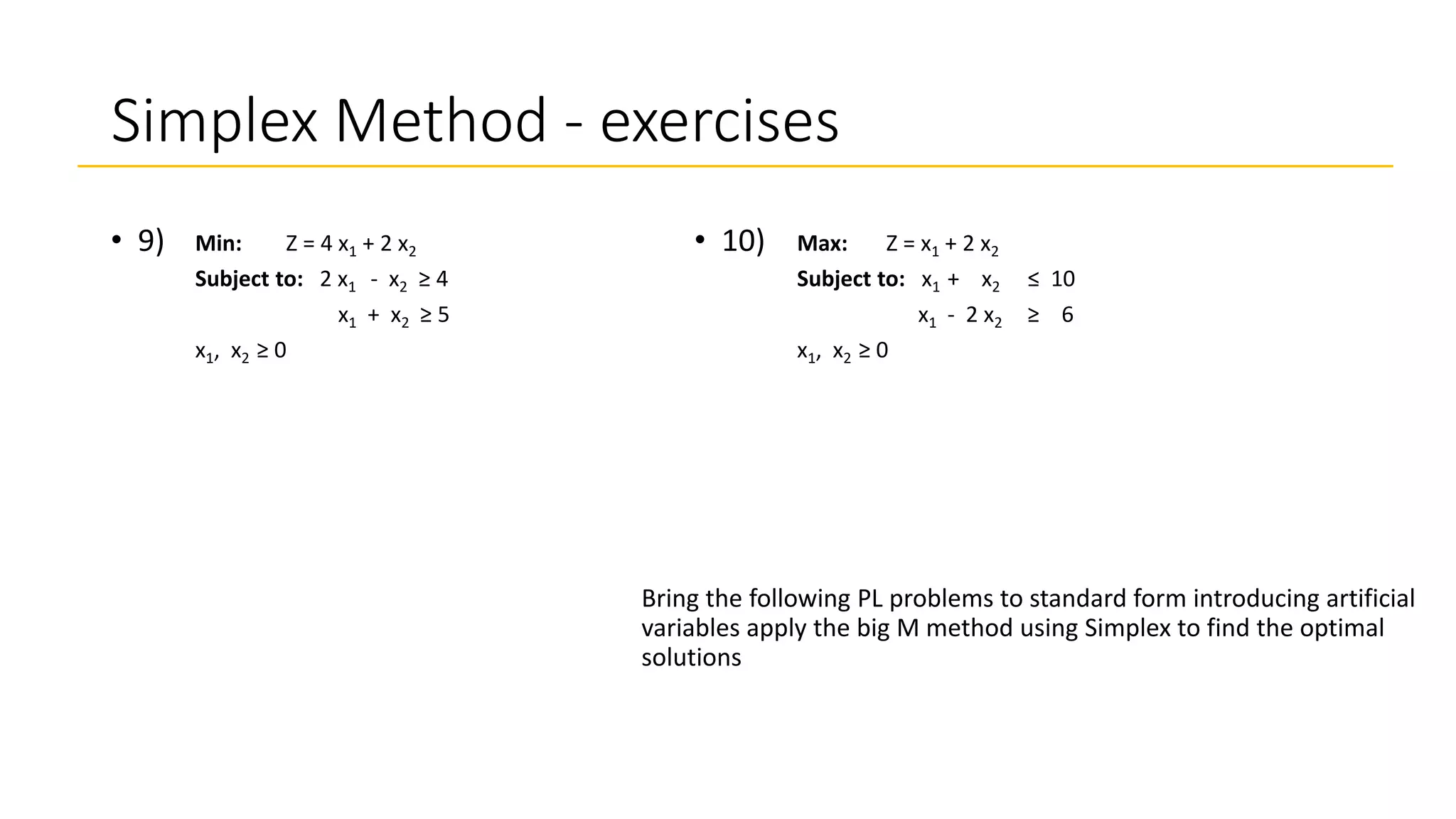 Simplex Method - exercises
• 10)
Bring the following PL problems to standard form introducing artificial
variables apply the big M method using Simplex to find the optimal
solutions
• 9) Max: Z = x1 + 2 x2
Subject to: x1 + x2 ≤ 10
x1 - 2 x2 ≥ 6
x1, x2 ≥ 0
Min: Z = 4 x1 + 2 x2
Subject to: 2 x1 - x2 ≥ 4
x1 + x2 ≥ 5
x1, x2 ≥ 0
 