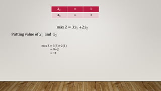 𝑿𝟐 = 1
𝑿𝟏 = 3
max Z = 3𝑥1 +2𝑥2
Putting value of 𝑥1 and 𝑥2
max Z = 3(3)+2(1)
= 9+2
= 11
 