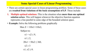Some Special Cases of Linear Programming
• There are certain special cases in linear programming problem. Some of these cases
are resulted from violations of the basic assumptions of LP. These include:
1. Multiple optimal solutions: This is the situation when more than one optimal
solution arises. This will happen whenever the objective function equation
represents a line parallel to some edge of the bounded solution space.
• Example: Solve the following problems graphically
Max Z = 110x1+110x2,
Subject to:
x1 + x2 ≤ 9,
x1 ≥ 2,
20x1 + 50x2 ≤ 360,
x2 ≥ 3
x1, x2 ≥ 0.
 
