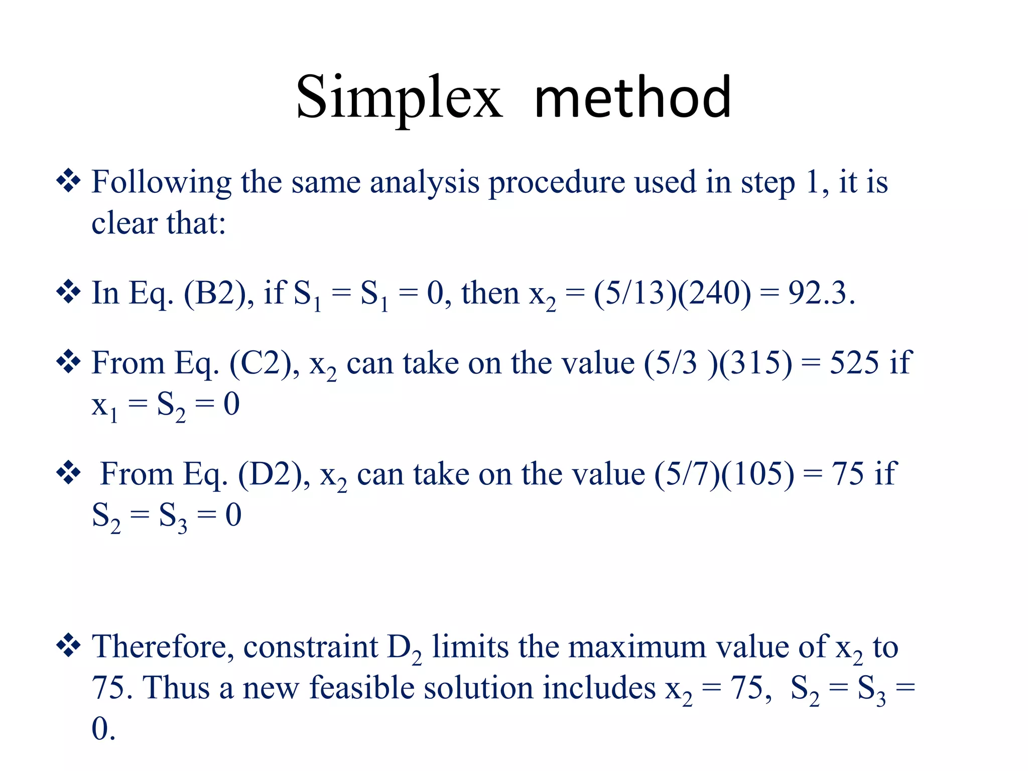 Simplex method
 Following the same analysis procedure used in step 1, it is
clear that:
 In Eq. (B2), if S1 = S1 = 0, then x2 = (5/13)(240) = 92.3.
 From Eq. (C2), x2 can take on the value (5/3 )(315) = 525 if
x1 = S2 = 0
 From Eq. (D2), x2 can take on the value (5/7)(105) = 75 if
S2 = S3 = 0
 Therefore, constraint D2 limits the maximum value of x2 to
75. Thus a new feasible solution includes x2 = 75, S2 = S3 =
0.
 
