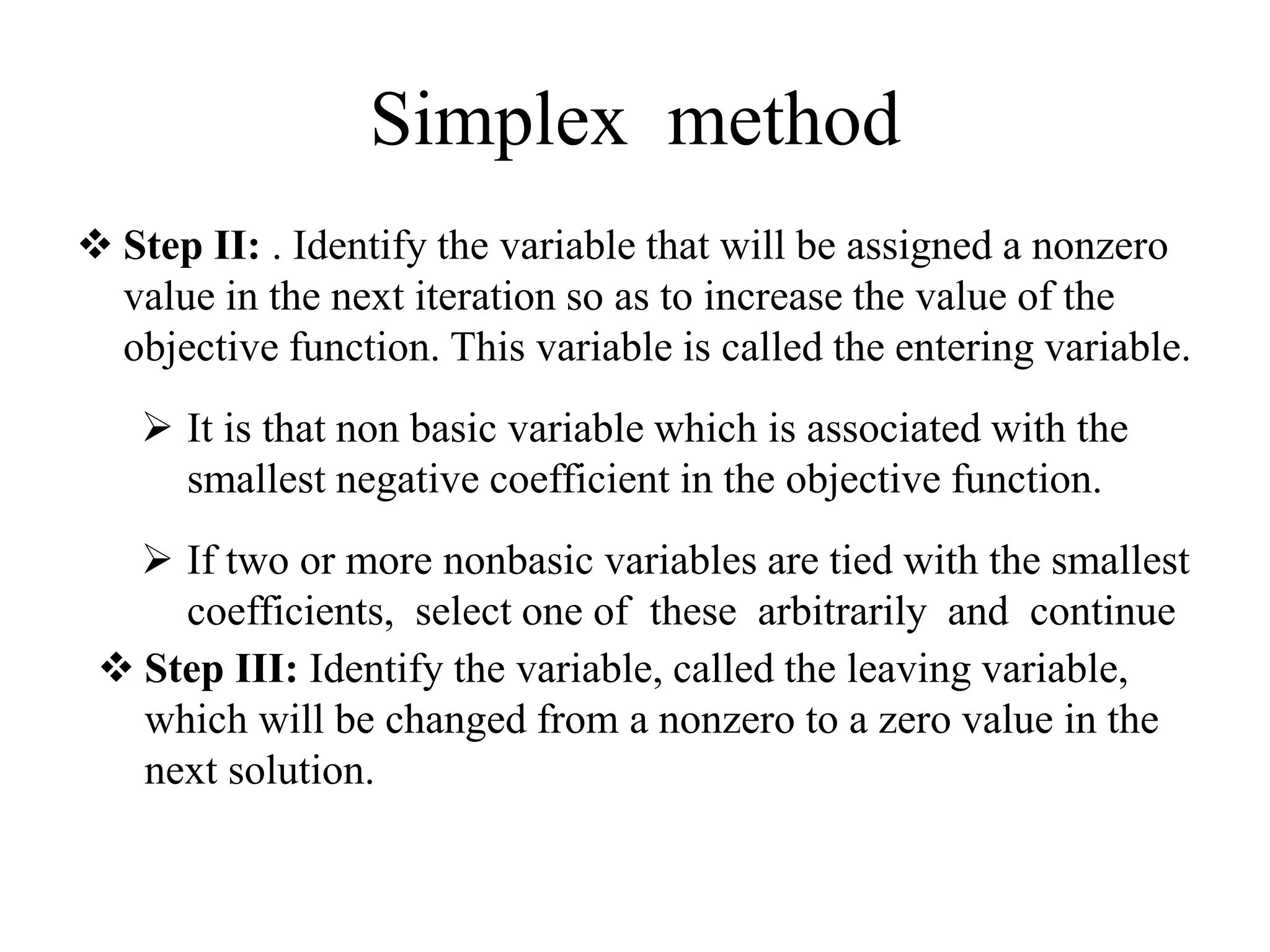 Simplex method
 Step II: . Identify the variable that will be assigned a nonzero
value in the next iteration so as to increase the value of the
objective function. This variable is called the entering variable.
 It is that non basic variable which is associated with the
smallest negative coefficient in the objective function.
 If two or more nonbasic variables are tied with the smallest
coefficients, select one of these arbitrarily and continue
 Step III: Identify the variable, called the leaving variable,
which will be changed from a nonzero to a zero value in the
next solution.
 