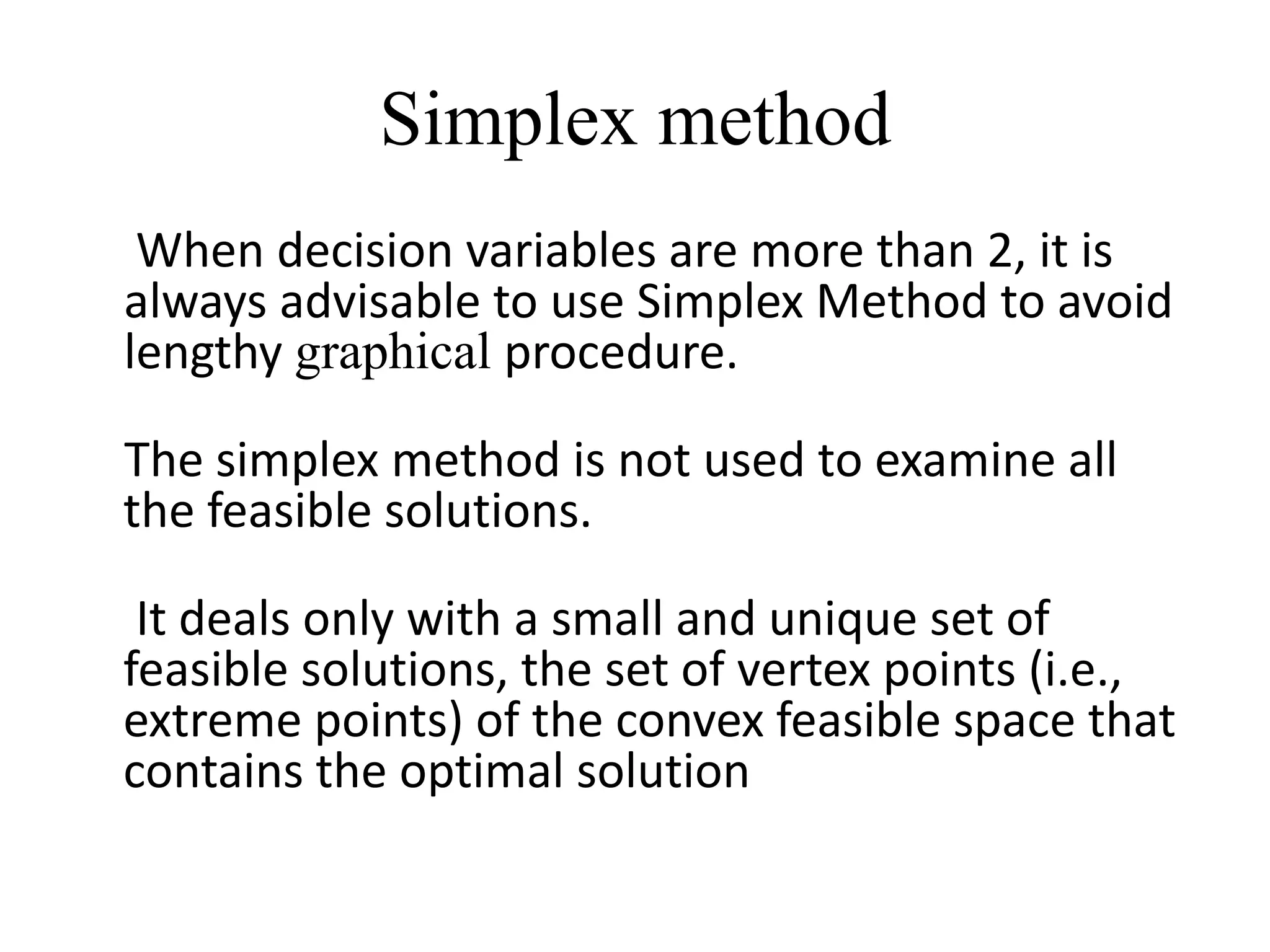 Simplex method
 When decision variables are more than 2, it is
always advisable to use Simplex Method to avoid
lengthy graphical procedure.
The simplex method is not used to examine all
the feasible solutions.
It deals only with a small and unique set of
feasible solutions, the set of vertex points (i.e.,
extreme points) of the convex feasible space that
contains the optimal solution
 