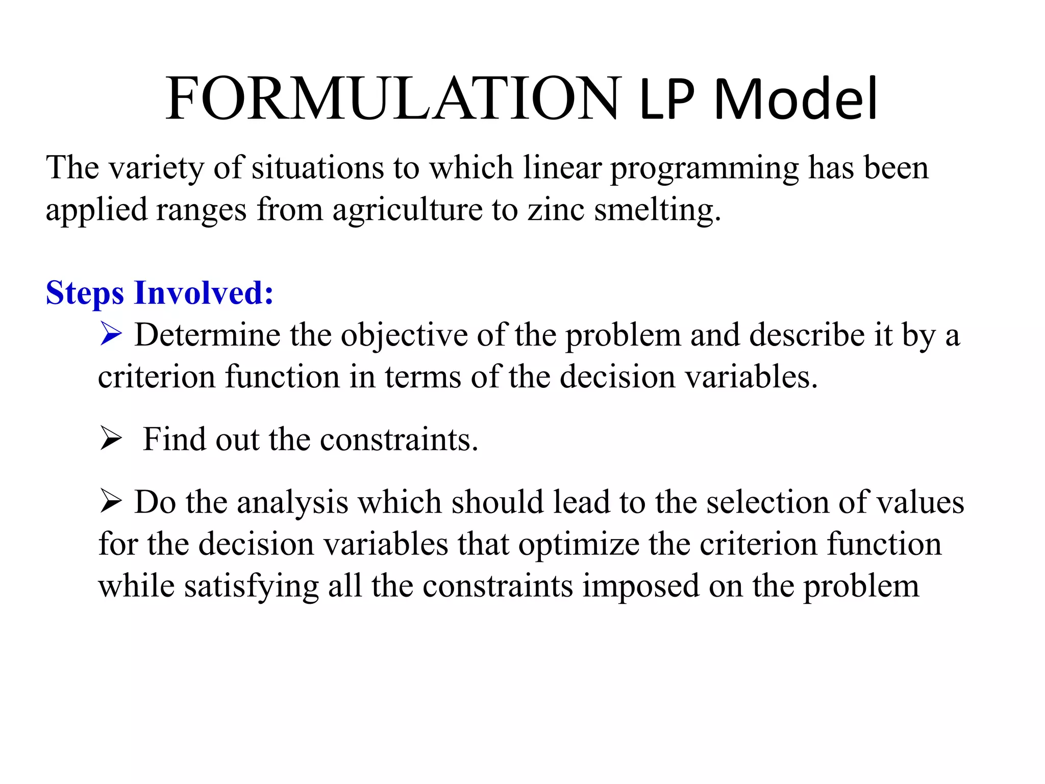 FORMULATION LP Model
The variety of situations to which linear programming has been
applied ranges from agriculture to zinc smelting.
Steps Involved:
 Determine the objective of the problem and describe it by a
criterion function in terms of the decision variables.
 Find out the constraints.
 Do the analysis which should lead to the selection of values
for the decision variables that optimize the criterion function
while satisfying all the constraints imposed on the problem
 