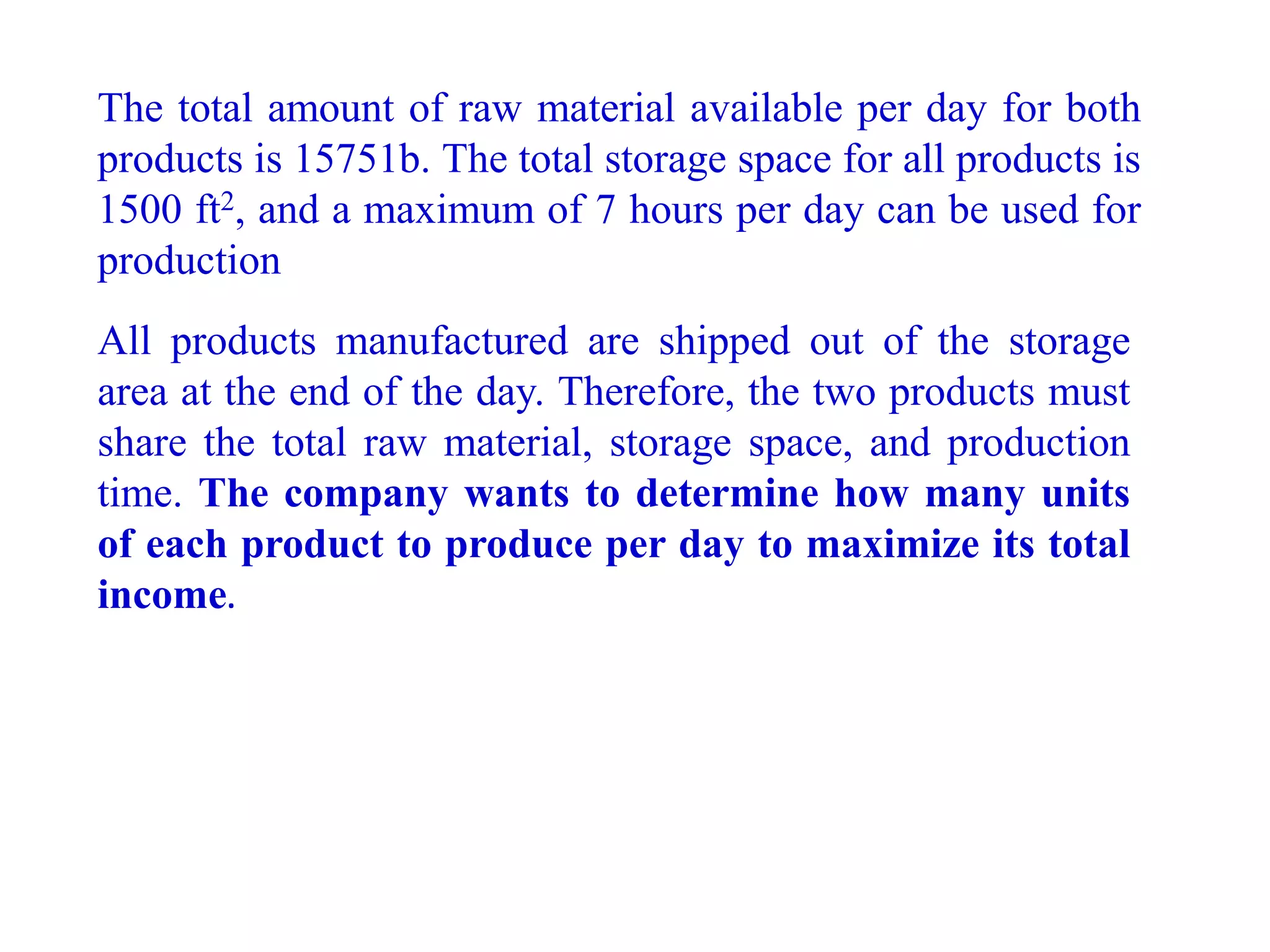 The total amount of raw material available per day for both
products is 15751b. The total storage space for all products is
1500 ft2, and a maximum of 7 hours per day can be used for
production
All products manufactured are shipped out of the storage
area at the end of the day. Therefore, the two products must
share the total raw material, storage space, and production
time. The company wants to determine how many units
of each product to produce per day to maximize its total
income.
 