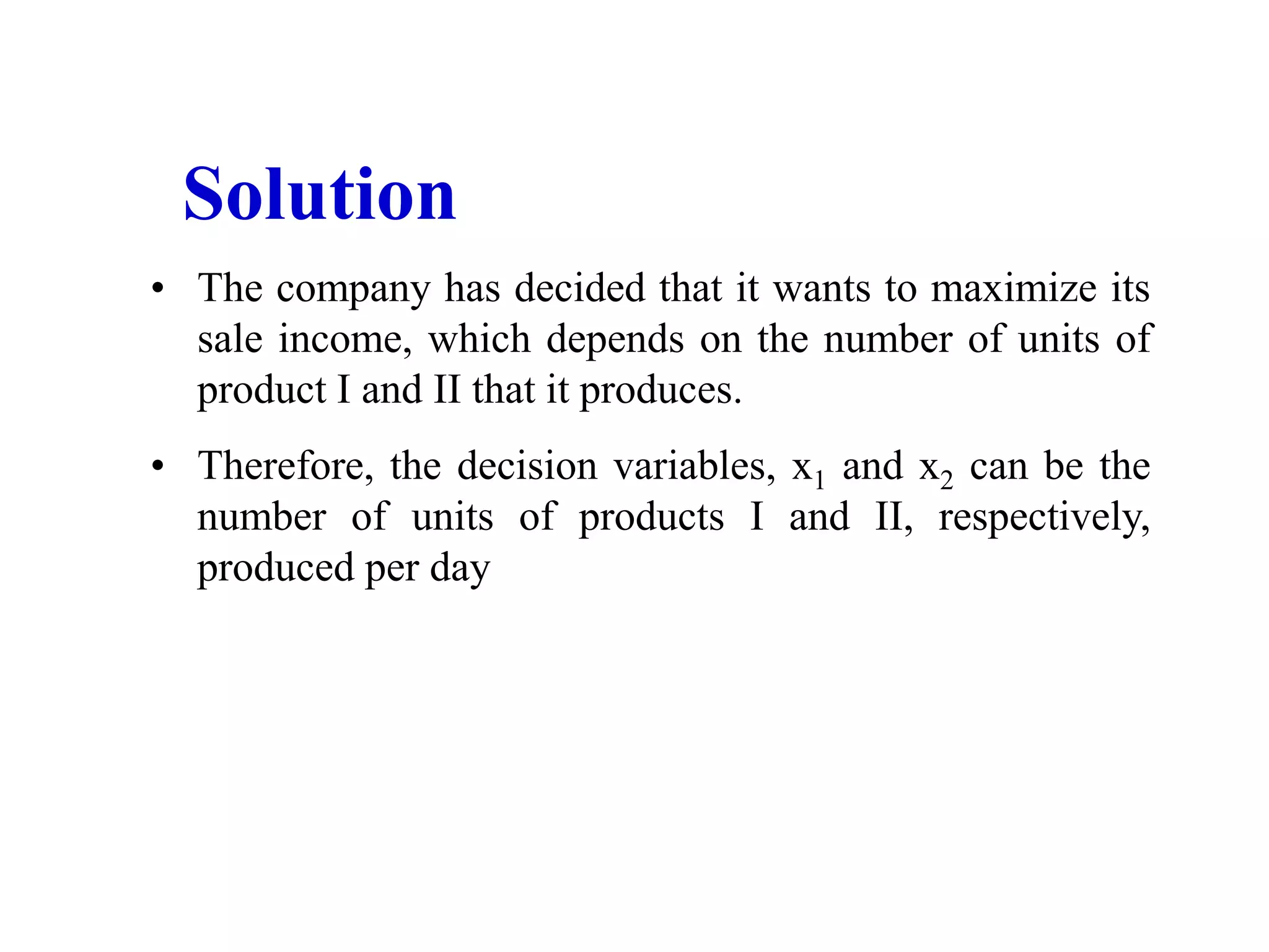 • The company has decided that it wants to maximize its
sale income, which depends on the number of units of
product I and II that it produces.
• Therefore, the decision variables, x1 and x2 can be the
number of units of products I and II, respectively,
produced per day
Solution
 