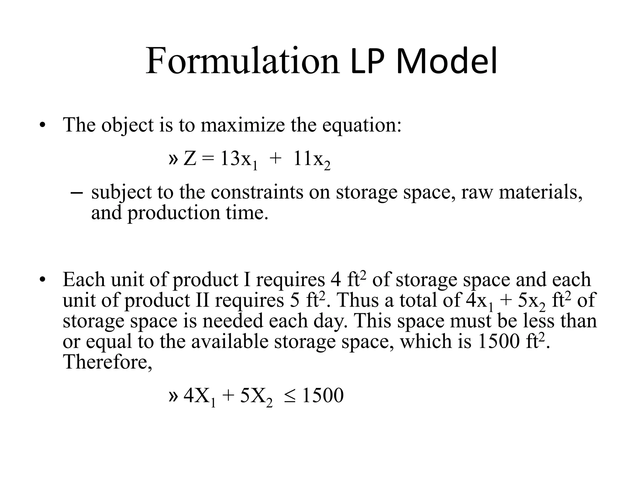 Formulation LP Model
• The object is to maximize the equation:
» Z = 13x1 + 11x2
– subject to the constraints on storage space, raw materials,
and production time.
• Each unit of product I requires 4 ft2 of storage space and each
unit of product II requires 5 ft2. Thus a total of 4x1 + 5x2 ft2 of
storage space is needed each day. This space must be less than
or equal to the available storage space, which is 1500 ft2.
Therefore,
» 4X1 + 5X2  1500
 