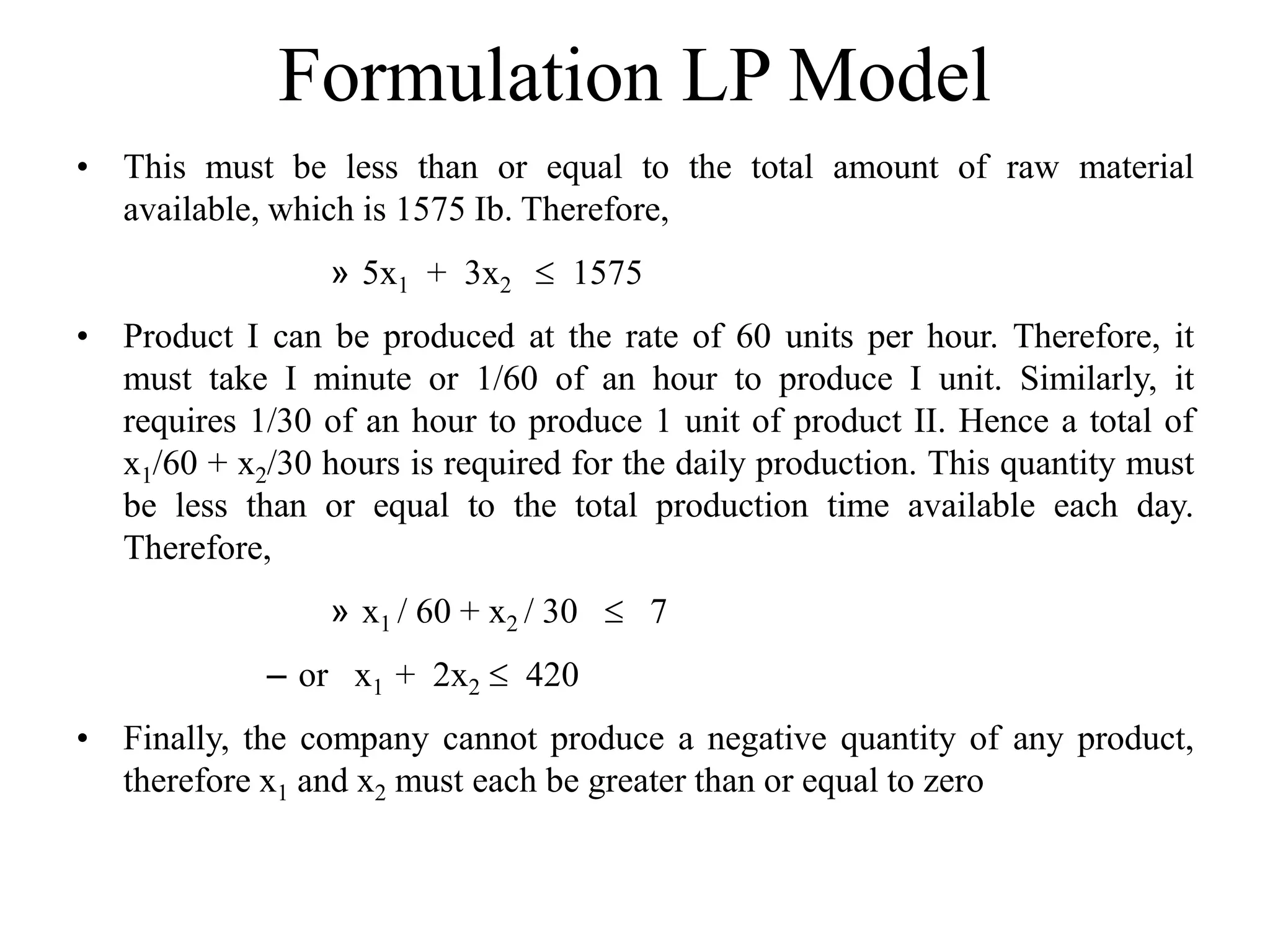 Formulation LP Model
• This must be less than or equal to the total amount of raw material
available, which is 1575 Ib. Therefore,
» 5x1 + 3x2  1575
• Product I can be produced at the rate of 60 units per hour. Therefore, it
must take I minute or 1/60 of an hour to produce I unit. Similarly, it
requires 1/30 of an hour to produce 1 unit of product II. Hence a total of
x1/60 + x2/30 hours is required for the daily production. This quantity must
be less than or equal to the total production time available each day.
Therefore,
» x1 / 60 + x2 / 30  7
– or x1 + 2x2  420
• Finally, the company cannot produce a negative quantity of any product,
therefore x1 and x2 must each be greater than or equal to zero
 