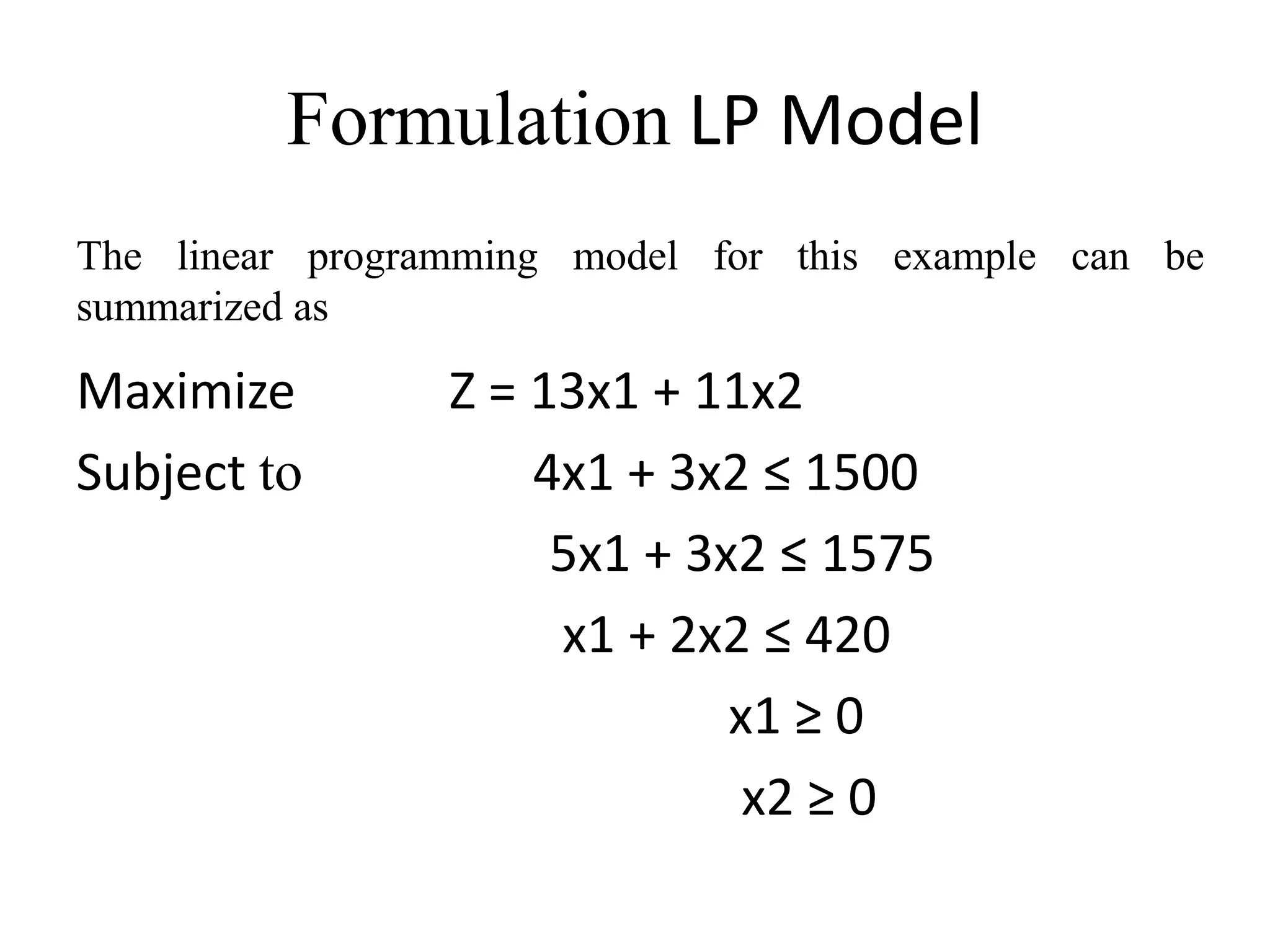 Formulation LP Model
Maximize Z = 13x1 + 11x2
Subject to 4x1 + 3x2 ≤ 1500
5x1 + 3x2 ≤ 1575
x1 + 2x2 ≤ 420
x1 ≥ 0
x2 ≥ 0
The linear programming model for this example can be
summarized as
 