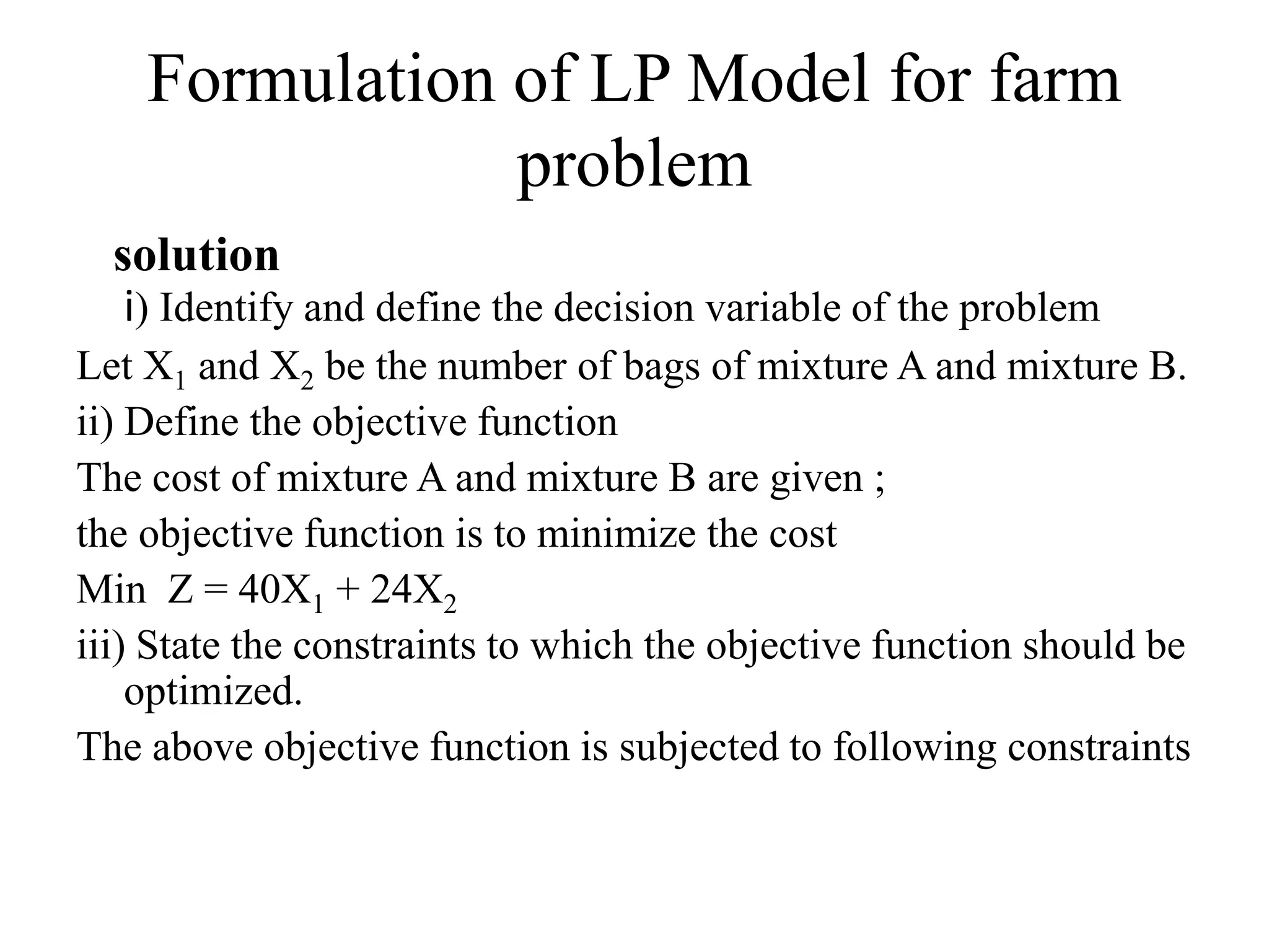 Formulation of LP Model for farm
problem
solution
i) Identify and define the decision variable of the problem
Let X1 and X2 be the number of bags of mixture A and mixture B.
ii) Define the objective function
The cost of mixture A and mixture B are given ;
the objective function is to minimize the cost
Min Z = 40X1 + 24X2
iii) State the constraints to which the objective function should be
optimized.
The above objective function is subjected to following constraints
 