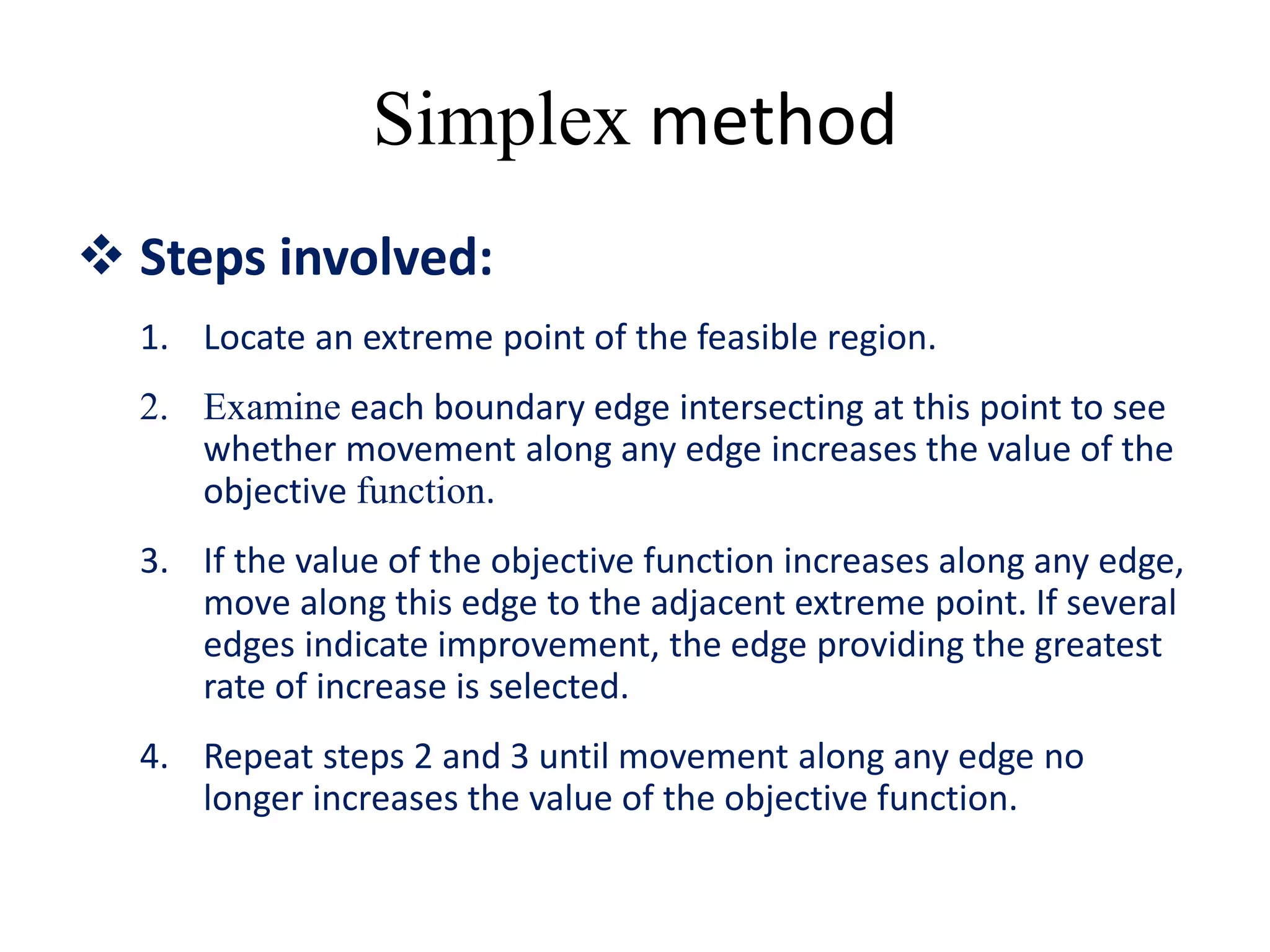 Simplex method
 Steps involved:
1. Locate an extreme point of the feasible region.
2. Examine each boundary edge intersecting at this point to see
whether movement along any edge increases the value of the
objective function.
3. If the value of the objective function increases along any edge,
move along this edge to the adjacent extreme point. If several
edges indicate improvement, the edge providing the greatest
rate of increase is selected.
4. Repeat steps 2 and 3 until movement along any edge no
longer increases the value of the objective function.
 