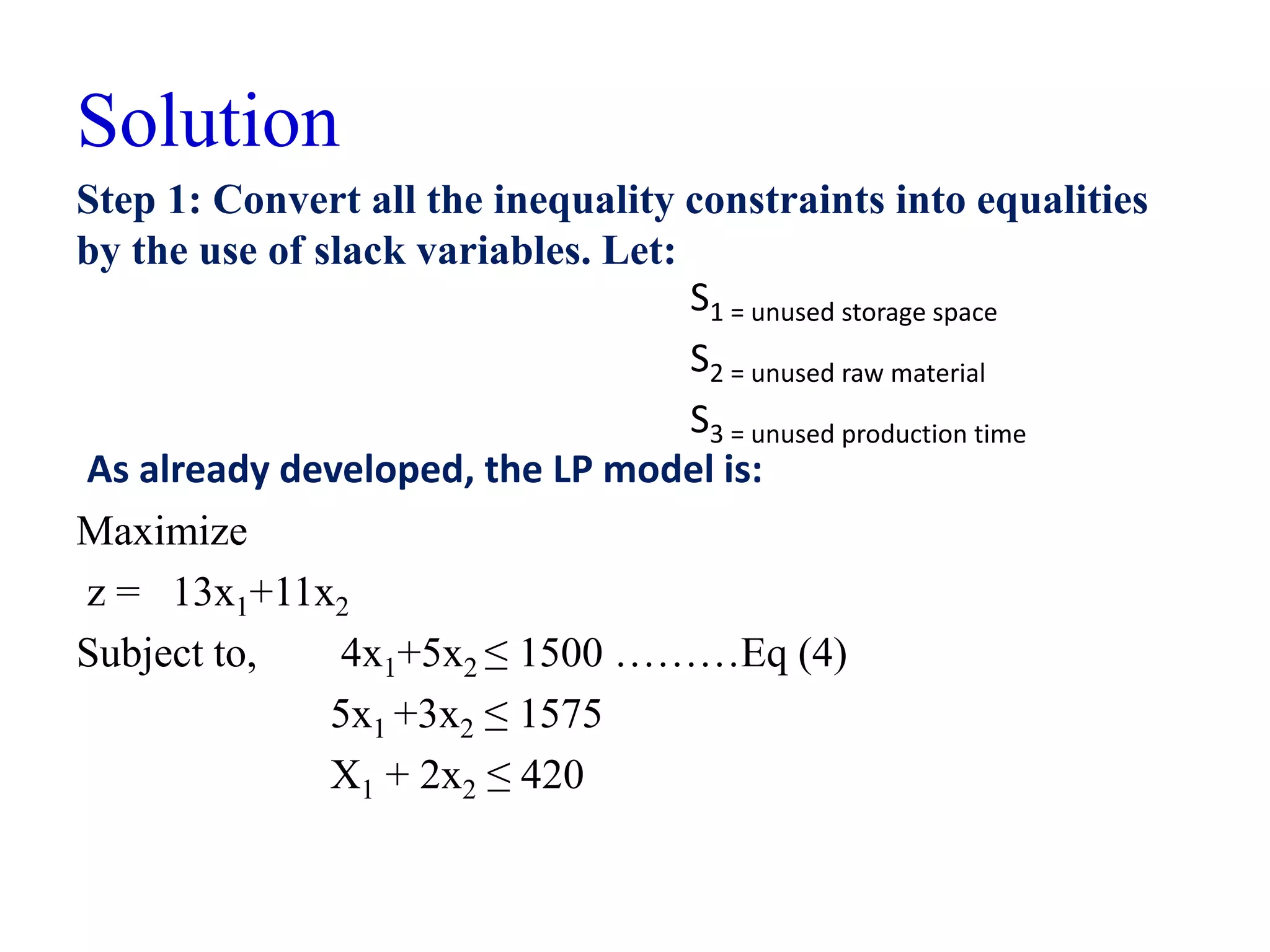 Solution
Step 1: Convert all the inequality constraints into equalities
by the use of slack variables. Let:
Maximize
z = 13x1+11x2
Subject to, 4x1+5x2 ≤ 1500 ………Eq (4)
5x1 +3x2 ≤ 1575
X1 + 2x2 ≤ 420
As already developed, the LP model is:
S1 = unused storage space
S2 = unused raw material
S3 = unused production time
 