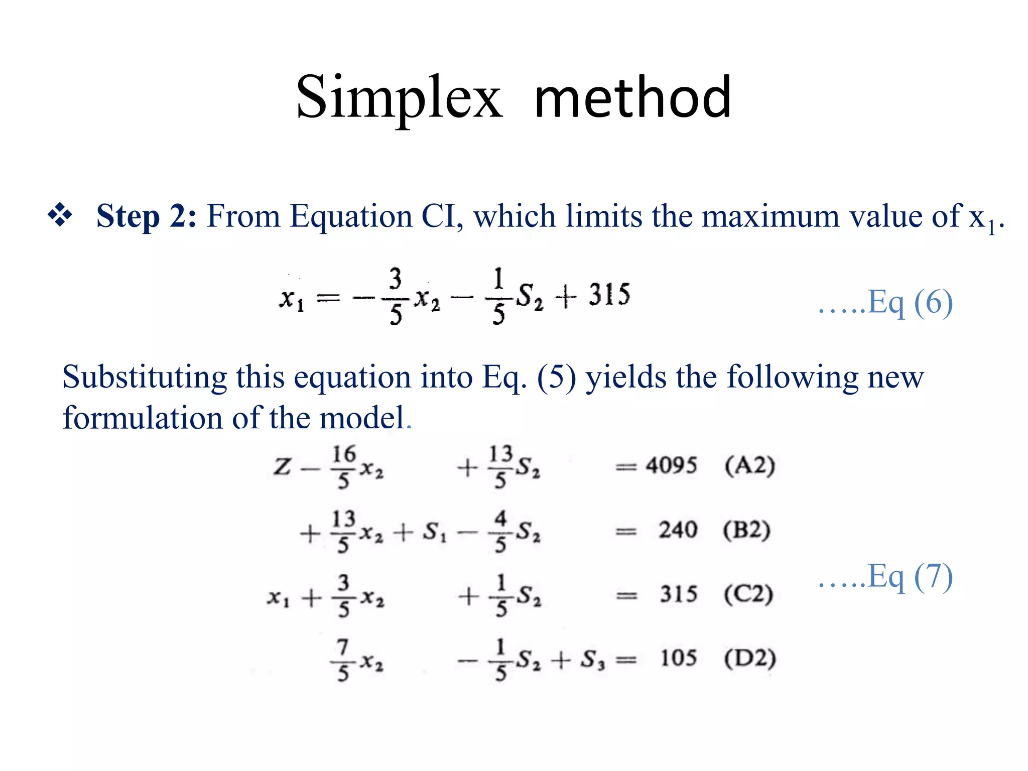 Simplex method
 Step 2: From Equation CI, which limits the maximum value of x1.
Substituting this equation into Eq. (5) yields the following new
formulation of the model.
…..E6)
…..Eq (6)
…..Eq (7)
 