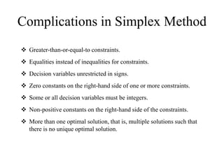 Complications in Simplex Method
 Greater-than-or-equal-to constraints.
 Equalities instead of inequalities for constraints.
 Decision variables unrestricted in signs.
 Zero constants on the right-hand side of one or more constraints.
 Some or all decision variables must be integers.
 Non-positive constants on the right-hand side of the constraints.
 More than one optimal solution, that is, multiple solutions such that
there is no unique optimal solution.
 
