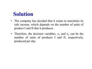 • The company has decided that it wants to maximize its
sale income, which depends on the number of units of
product I and II that it produces.
• Therefore, the decision variables, x1 and x2 can be the
number of units of products I and II, respectively,
produced per day
Solution
 