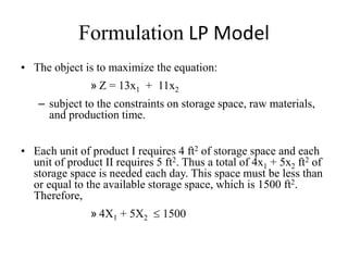 Formulation LP Model
• The object is to maximize the equation:
» Z = 13x1 + 11x2
– subject to the constraints on storage space, raw materials,
and production time.
• Each unit of product I requires 4 ft2 of storage space and each
unit of product II requires 5 ft2. Thus a total of 4x1 + 5x2 ft2 of
storage space is needed each day. This space must be less than
or equal to the available storage space, which is 1500 ft2.
Therefore,
» 4X1 + 5X2  1500
 