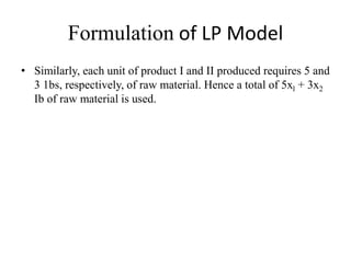 Formulation of LP Model
• Similarly, each unit of product I and II produced requires 5 and
3 1bs, respectively, of raw material. Hence a total of 5xl + 3x2
Ib of raw material is used.
 