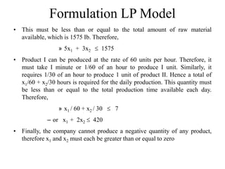 Formulation LP Model
• This must be less than or equal to the total amount of raw material
available, which is 1575 Ib. Therefore,
» 5x1 + 3x2  1575
• Product I can be produced at the rate of 60 units per hour. Therefore, it
must take I minute or 1/60 of an hour to produce I unit. Similarly, it
requires 1/30 of an hour to produce 1 unit of product II. Hence a total of
x1/60 + x2/30 hours is required for the daily production. This quantity must
be less than or equal to the total production time available each day.
Therefore,
» x1 / 60 + x2 / 30  7
– or x1 + 2x2  420
• Finally, the company cannot produce a negative quantity of any product,
therefore x1 and x2 must each be greater than or equal to zero
 