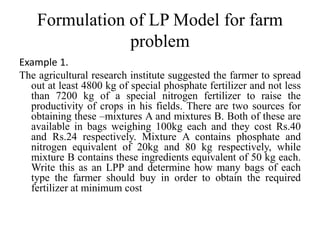 Formulation of LP Model for farm
problem
Example 1.
The agricultural research institute suggested the farmer to spread
out at least 4800 kg of special phosphate fertilizer and not less
than 7200 kg of a special nitrogen fertilizer to raise the
productivity of crops in his fields. There are two sources for
obtaining these –mixtures A and mixtures B. Both of these are
available in bags weighing 100kg each and they cost Rs.40
and Rs.24 respectively. Mixture A contains phosphate and
nitrogen equivalent of 20kg and 80 kg respectively, while
mixture B contains these ingredients equivalent of 50 kg each.
Write this as an LPP and determine how many bags of each
type the farmer should buy in order to obtain the required
fertilizer at minimum cost
 