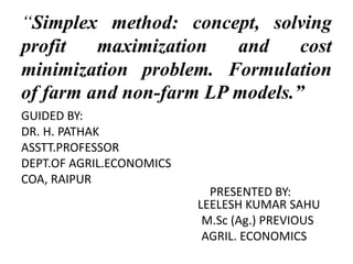 “Simplex method: concept, solving
profit maximization and cost
minimization problem. Formulation
of farm and non-farm LP models.”
GUIDED BY:
DR. H. PATHAK
ASSTT.PROFESSOR
DEPT.OF AGRIL.ECONOMICS
COA, RAIPUR
PRESENTED BY:
LEELESH KUMAR SAHU
M.Sc (Ag.) PREVIOUS
AGRIL. ECONOMICS
 