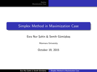 Outline
Maximization Case
Simplex Method in Maximization Case
Esra Nur S¸ahin & Semih G¨um¨u¸sba¸s
Marmara University
October 19, 2015
Esra Nur S¸ahin & Semih G¨um¨u¸sba¸s Simplex Method in Maximization Case
 