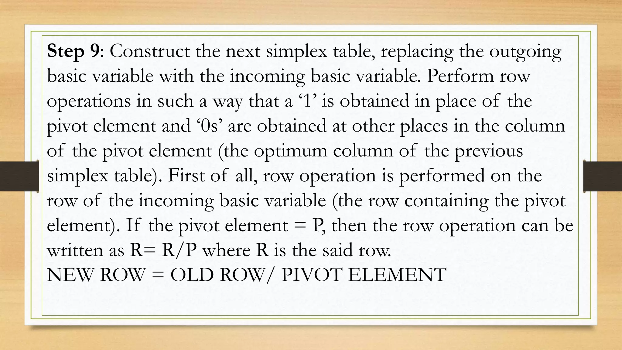 Step 9: Construct the next simplex table, replacing the outgoing
basic variable with the incoming basic variable. Perform row
operations in such a way that a ‘1’ is obtained in place of the
pivot element and ‘0s’ are obtained at other places in the column
of the pivot element (the optimum column of the previous
simplex table). First of all, row operation is performed on the
row of the incoming basic variable (the row containing the pivot
element). If the pivot element = P, then the row operation can be
written as R= R/P where R is the said row.
NEW ROW = OLD ROW/ PIVOT ELEMENT
 