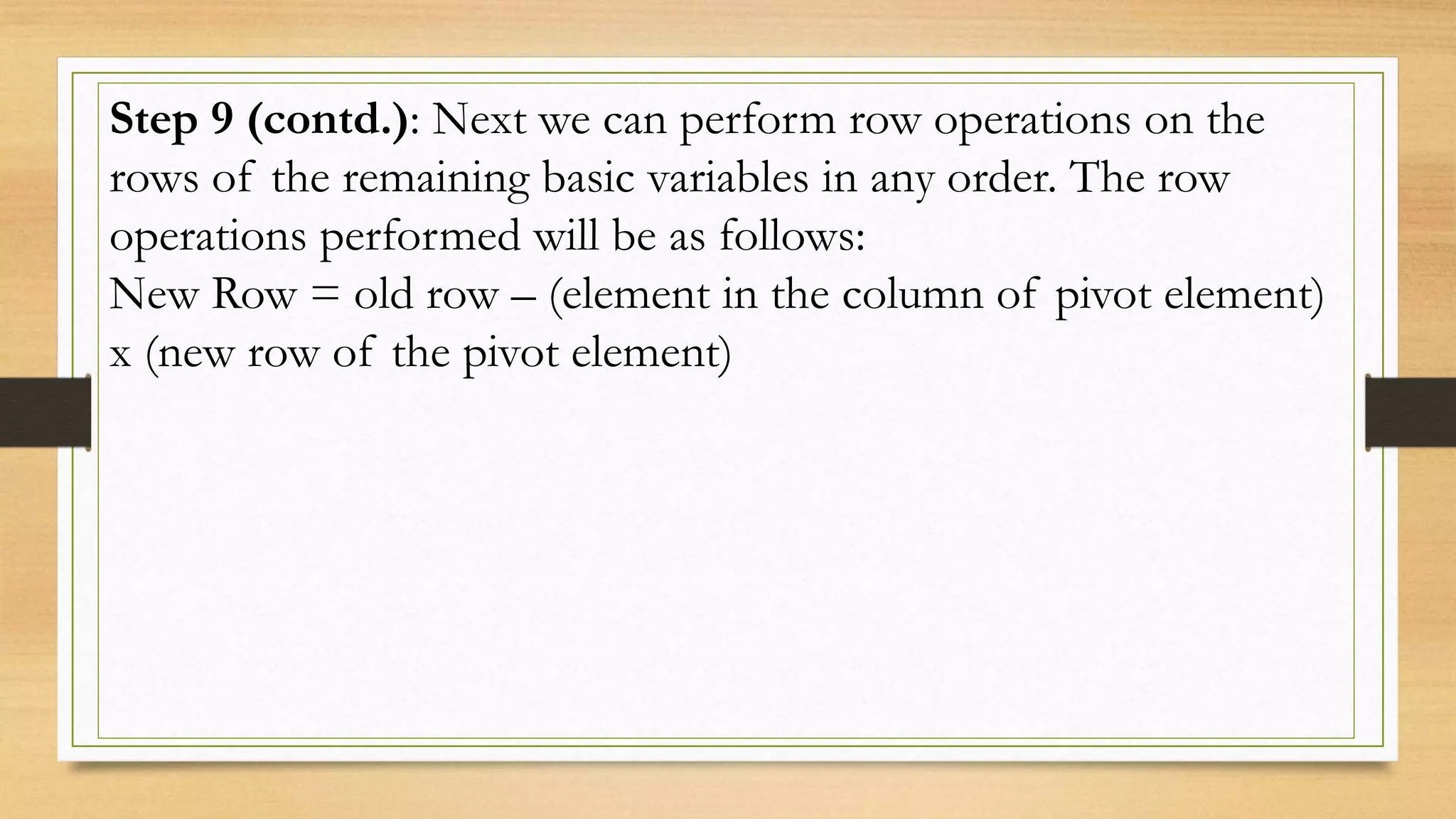 Step 9 (contd.): Next we can perform row operations on the
rows of the remaining basic variables in any order. The row
operations performed will be as follows:
New Row = old row – (element in the column of pivot element)
x (new row of the pivot element)
 