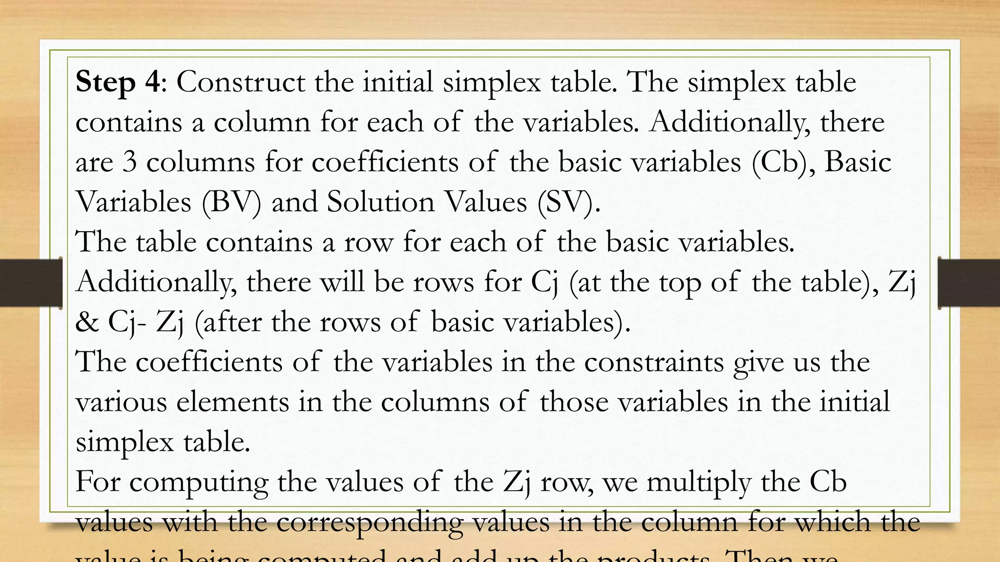 Step 4: Construct the initial simplex table. The simplex table
contains a column for each of the variables. Additionally, there
are 3 columns for coefficients of the basic variables (Cb), Basic
Variables (BV) and Solution Values (SV).
The table contains a row for each of the basic variables.
Additionally, there will be rows for Cj (at the top of the table), Zj
& Cj- Zj (after the rows of basic variables).
The coefficients of the variables in the constraints give us the
various elements in the columns of those variables in the initial
simplex table.
For computing the values of the Zj row, we multiply the Cb
values with the corresponding values in the column for which the
 