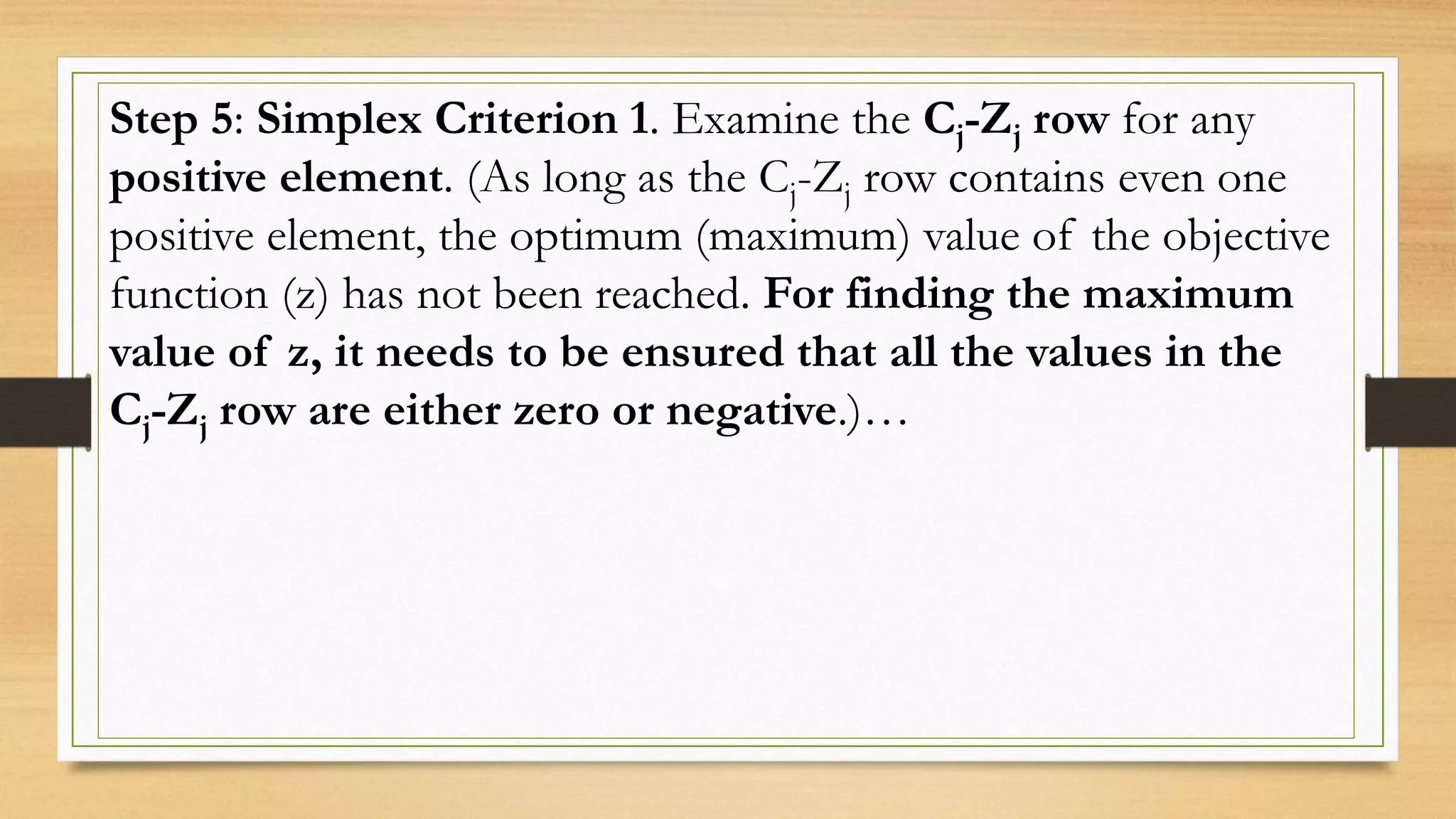 Step 5: Simplex Criterion 1. Examine the Cj-Zj row for any
positive element. (As long as the Cj-Zj row contains even one
positive element, the optimum (maximum) value of the objective
function (z) has not been reached. For finding the maximum
value of z, it needs to be ensured that all the values in the
Cj-Zj row are either zero or negative.)…
 