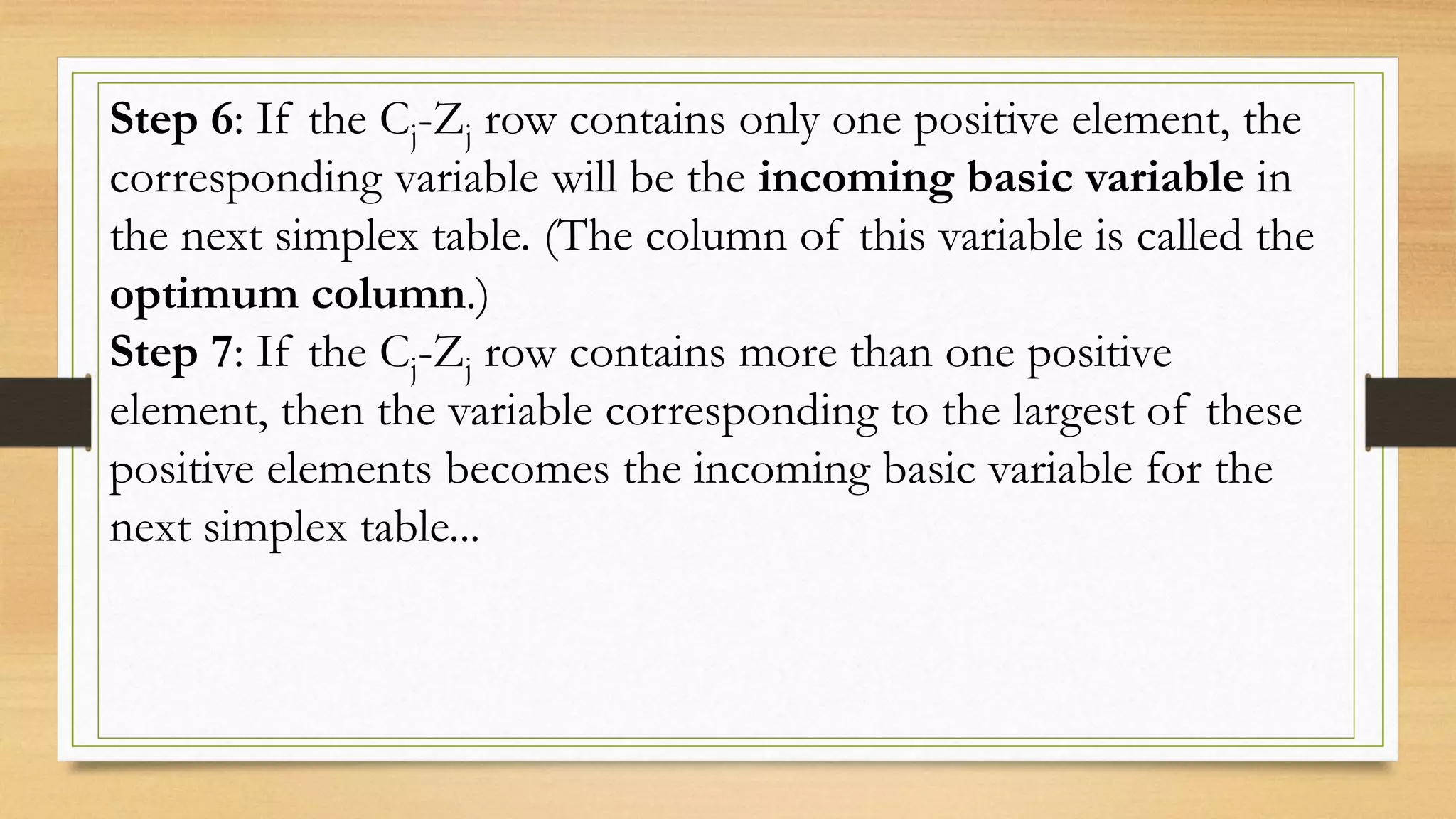 Step 6: If the Cj-Zj row contains only one positive element, the
corresponding variable will be the incoming basic variable in
the next simplex table. (The column of this variable is called the
optimum column.)
Step 7: If the Cj-Zj row contains more than one positive
element, then the variable corresponding to the largest of these
positive elements becomes the incoming basic variable for the
next simplex table...
 