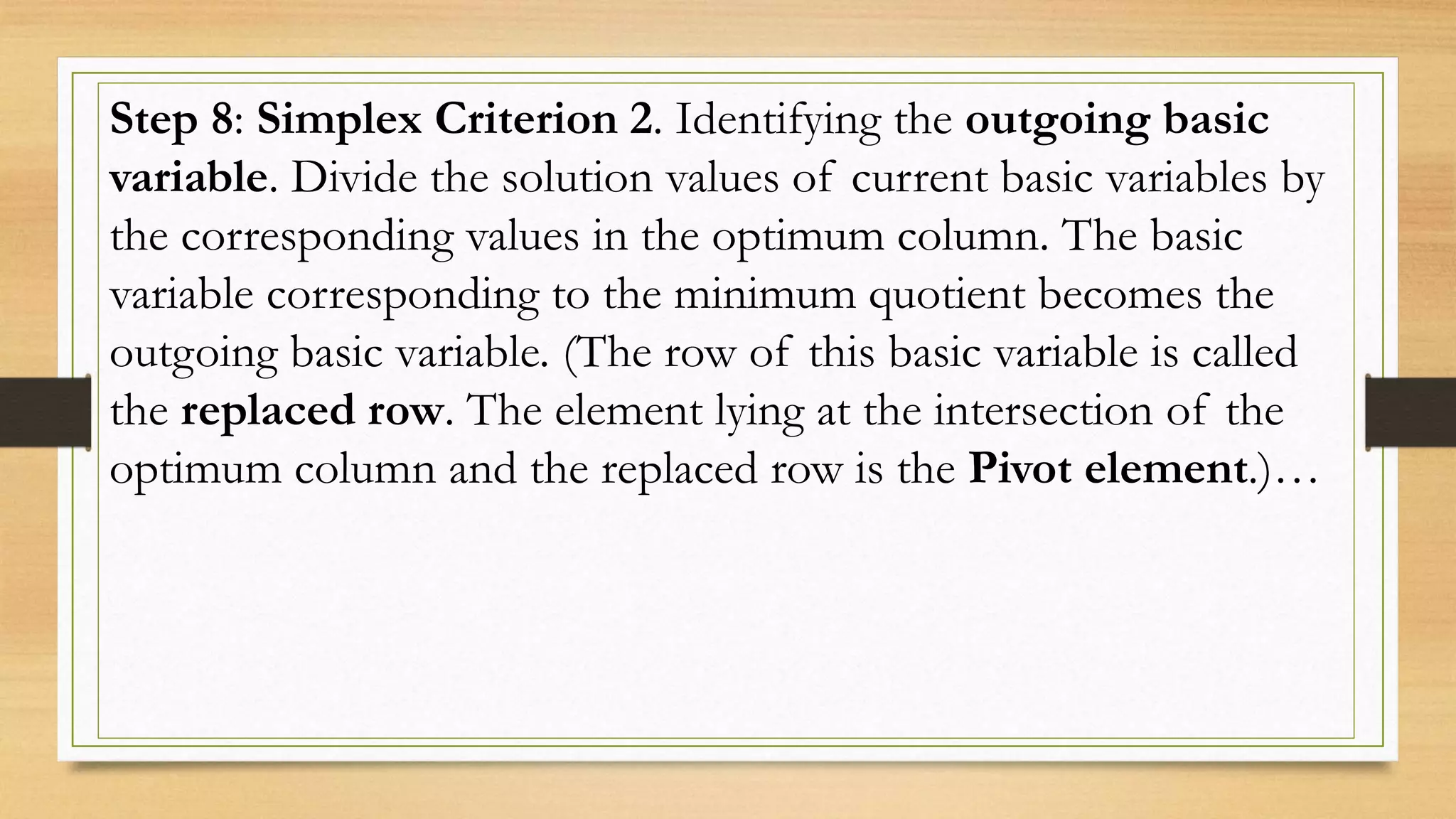 Step 8: Simplex Criterion 2. Identifying the outgoing basic
variable. Divide the solution values of current basic variables by
the corresponding values in the optimum column. The basic
variable corresponding to the minimum quotient becomes the
outgoing basic variable. (The row of this basic variable is called
the replaced row. The element lying at the intersection of the
optimum column and the replaced row is the Pivot element.)…
 