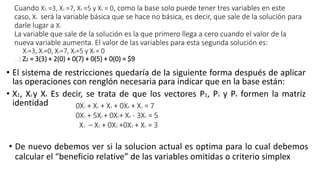 Cuando X1 =3, X3 =7, X4 =5 y X5 = 0, como la base solo puede tener tres variables en este
caso, X5 será la variable básica que se hace no básica, es decir, que sale de la solución para
darle lugar a X1
La variable que sale de la solución es la que primero llega a cero cuando el valor de la
nueva variable aumenta. El valor de las variables para esta segunda solución es:
X1=3, X2=0, X3=7, X4=5 y X5 = 0
El valor de Z será: Z2 = 3(3) + 2(0) + 0(7) + 0(5) + 0(0) = $9
• El sistema de restricciones quedaría de la siguiente forma después de aplicar
las operaciones con renglón necesaria para indicar que en la base están:
• X1, X3 y X4 Es decir, se trata de que los vectores P1, P3 y P4 formen la matriz
identidad 0X1 + X2 + X3 + 0X4 + X5 = 7
0X1 + 5X2 + 0X3+ X4 - 3X5 = 5
X1 – X2 + 0X3 +0X4 + X5 = 3
• De nuevo debemos ver si la solucion actual es optima para lo cual debemos
calcular el “beneficio relative” de las variables omitidas o criterio simplex
 