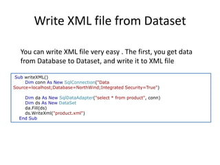 Write XML file from Dataset
You can write XML file very easy . The first, you get data
from Database to Dataset, and write it to XML file
Sub writeXML()
Dim conn As New SqlConnection("Data
Source=localhost;Database=NorthWind;Integrated Security=True")
Dim da As New SqlDataAdapter("select * from product", conn)
Dim ds As New DataSet
da.Fill(ds)
ds.WriteXml("product.xml")
End Sub

 