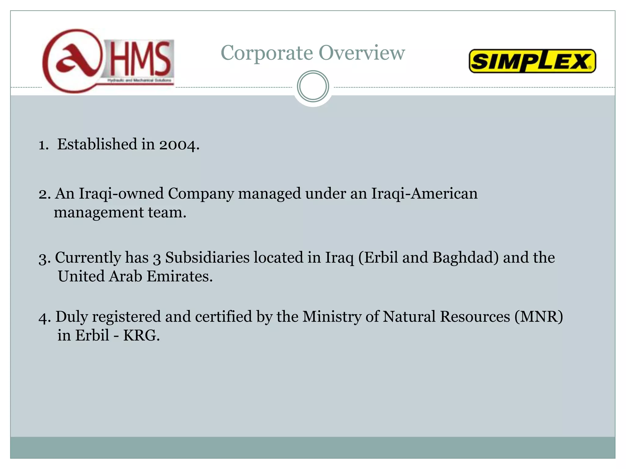 Corporate Overview
1. Established in 2004.
2. An Iraqi-owned Company managed under an Iraqi-American
management team.
3. Currently has 3 Subsidiaries located in Iraq (Erbil and Baghdad) and the
United Arab Emirates.
4. Duly registered and certified by the Ministry of Natural Resources (MNR)
in Erbil - KRG.
 