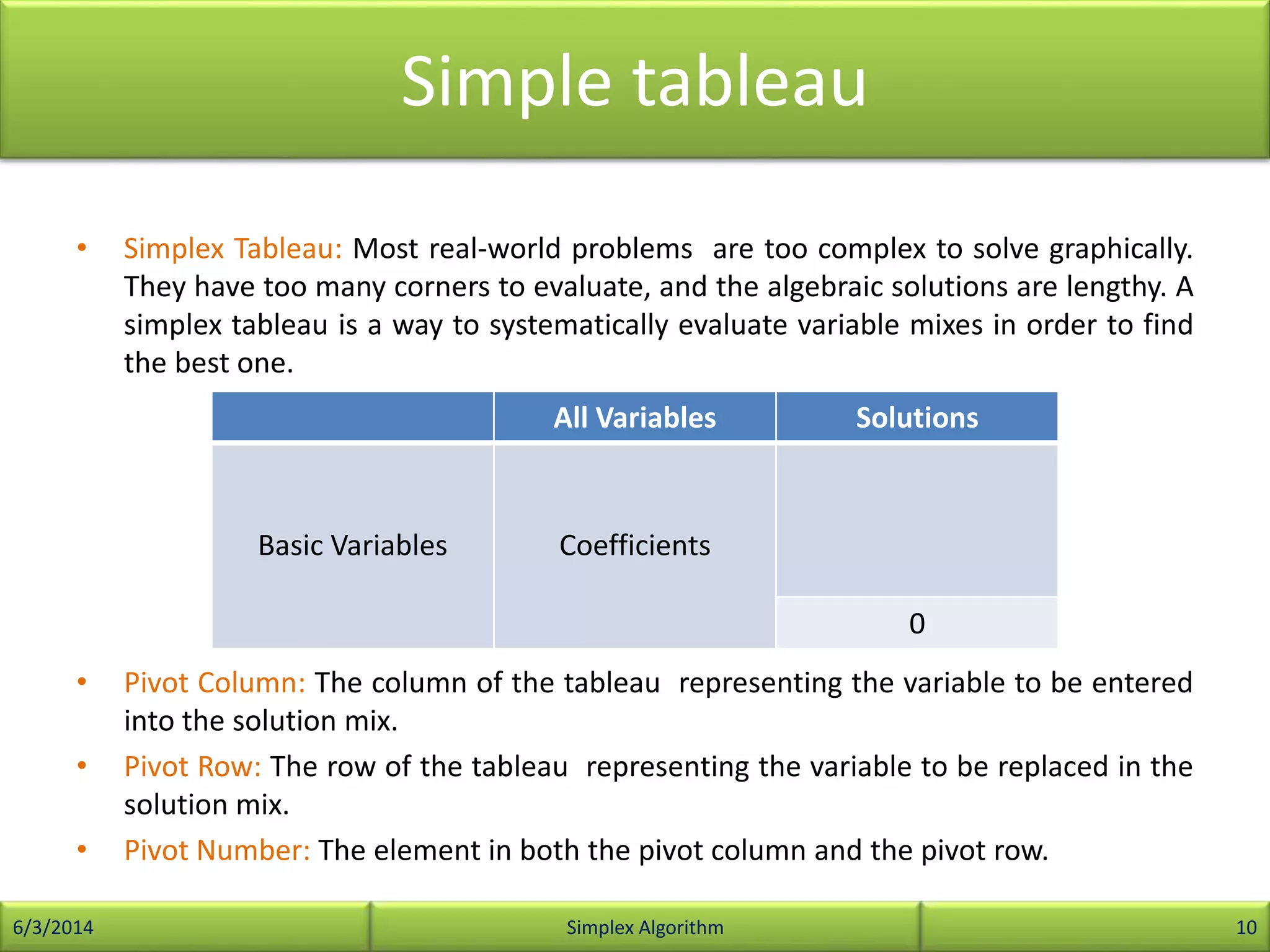 Simple tableau
• Simplex Tableau: Most real-world problems are too complex to solve graphically.
They have too many corners to evaluate, and the algebraic solutions are lengthy. A
simplex tableau is a way to systematically evaluate variable mixes in order to find
the best one.
• Pivot Column: The column of the tableau representing the variable to be entered
into the solution mix.
• Pivot Row: The row of the tableau representing the variable to be replaced in the
solution mix.
• Pivot Number: The element in both the pivot column and the pivot row.
6/3/2014 Simplex Algorithm 10
All Variables Solutions
Basic Variables Coefficients
0
 