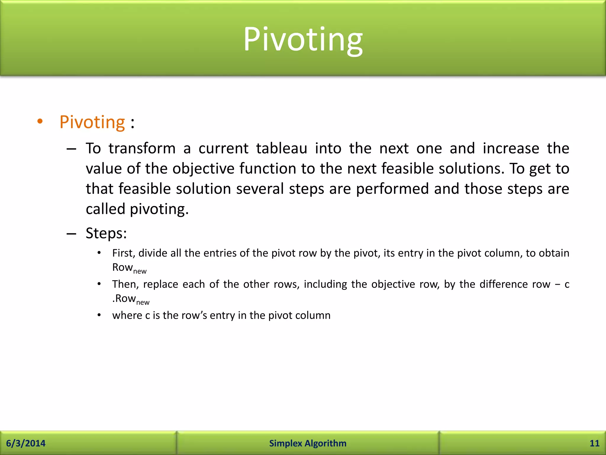 Pivoting
• Pivoting :
– To transform a current tableau into the next one and increase the
value of the objective function to the next feasible solutions. To get to
that feasible solution several steps are performed and those steps are
called pivoting.
– Steps:
• First, divide all the entries of the pivot row by the pivot, its entry in the pivot column, to obtain
Rownew
• Then, replace each of the other rows, including the objective row, by the difference row − c
.Rownew
• where c is the row’s entry in the pivot column
6/3/2014 Simplex Algorithm 11
 