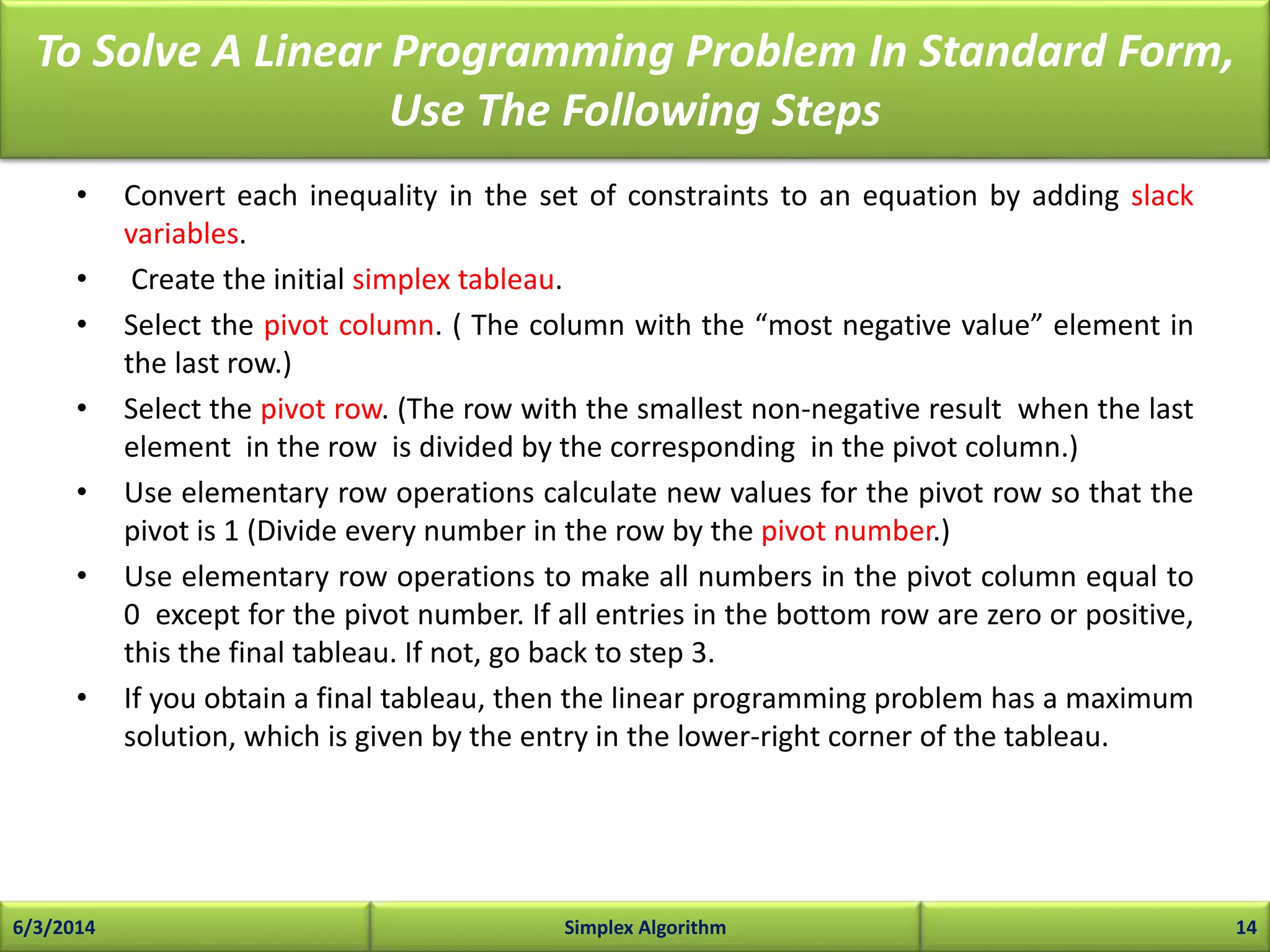 To Solve A Linear Programming Problem In Standard Form,
Use The Following Steps
• Convert each inequality in the set of constraints to an equation by adding slack
variables.
• Create the initial simplex tableau.
• Select the pivot column. ( The column with the “most negative value” element in
the last row.)
• Select the pivot row. (The row with the smallest non-negative result when the last
element in the row is divided by the corresponding in the pivot column.)
• Use elementary row operations calculate new values for the pivot row so that the
pivot is 1 (Divide every number in the row by the pivot number.)
• Use elementary row operations to make all numbers in the pivot column equal to
0 except for the pivot number. If all entries in the bottom row are zero or positive,
this the final tableau. If not, go back to step 3.
• If you obtain a final tableau, then the linear programming problem has a maximum
solution, which is given by the entry in the lower-right corner of the tableau.
6/3/2014 Simplex Algorithm 14
 