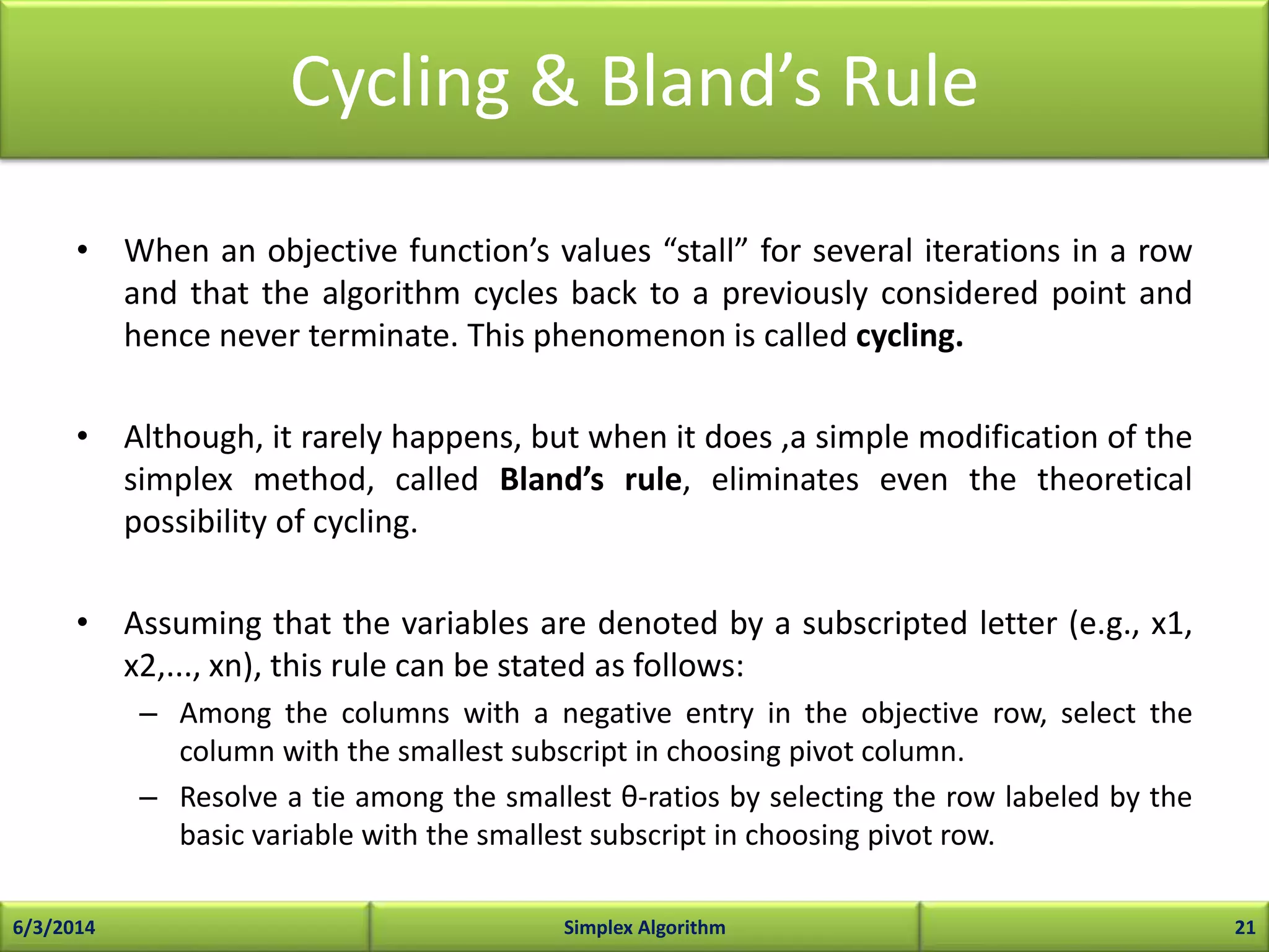 Cycling & Bland’s Rule
• When an objective function’s values “stall” for several iterations in a row
and that the algorithm cycles back to a previously considered point and
hence never terminate. This phenomenon is called cycling.
• Although, it rarely happens, but when it does ,a simple modification of the
simplex method, called Bland’s rule, eliminates even the theoretical
possibility of cycling.
• Assuming that the variables are denoted by a subscripted letter (e.g., x1,
x2,..., xn), this rule can be stated as follows:
– Among the columns with a negative entry in the objective row, select the
column with the smallest subscript in choosing pivot column.
– Resolve a tie among the smallest θ-ratios by selecting the row labeled by the
basic variable with the smallest subscript in choosing pivot row.
6/3/2014 Simplex Algorithm 21
 