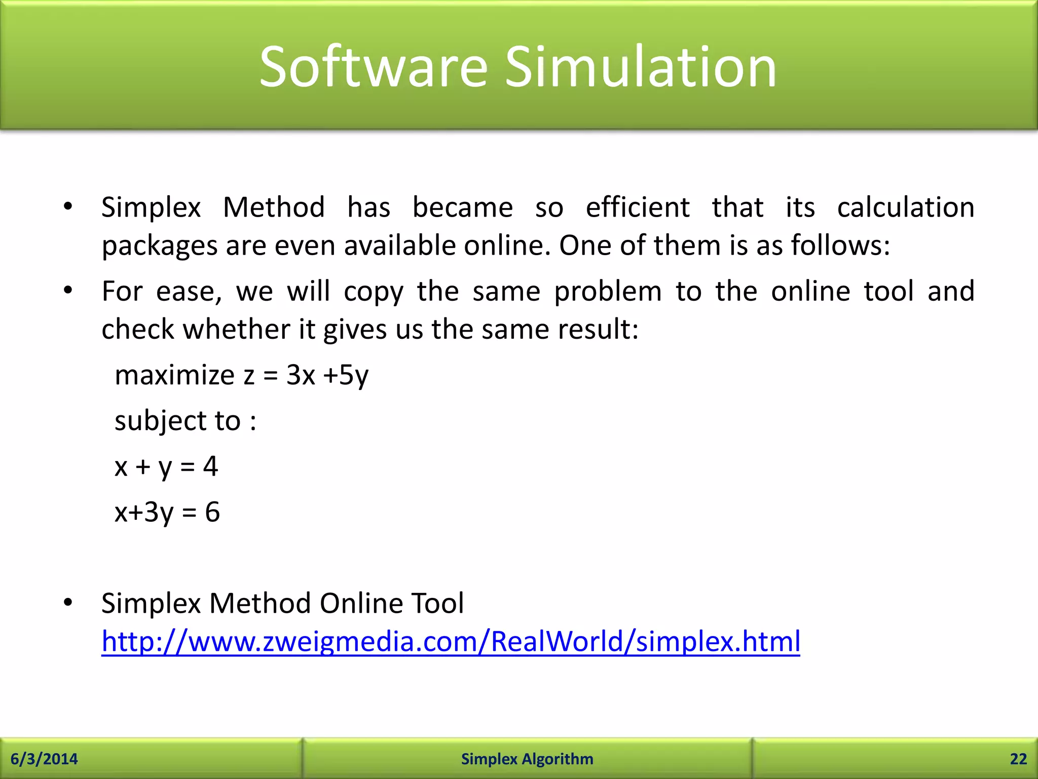 Software Simulation
• Simplex Method has became so efficient that its calculation
packages are even available online. One of them is as follows:
• For ease, we will copy the same problem to the online tool and
check whether it gives us the same result:
maximize z = 3x +5y
subject to :
x + y = 4
x+3y = 6
• Simplex Method Online Tool
http://www.zweigmedia.com/RealWorld/simplex.html
6/3/2014 Simplex Algorithm 22
 