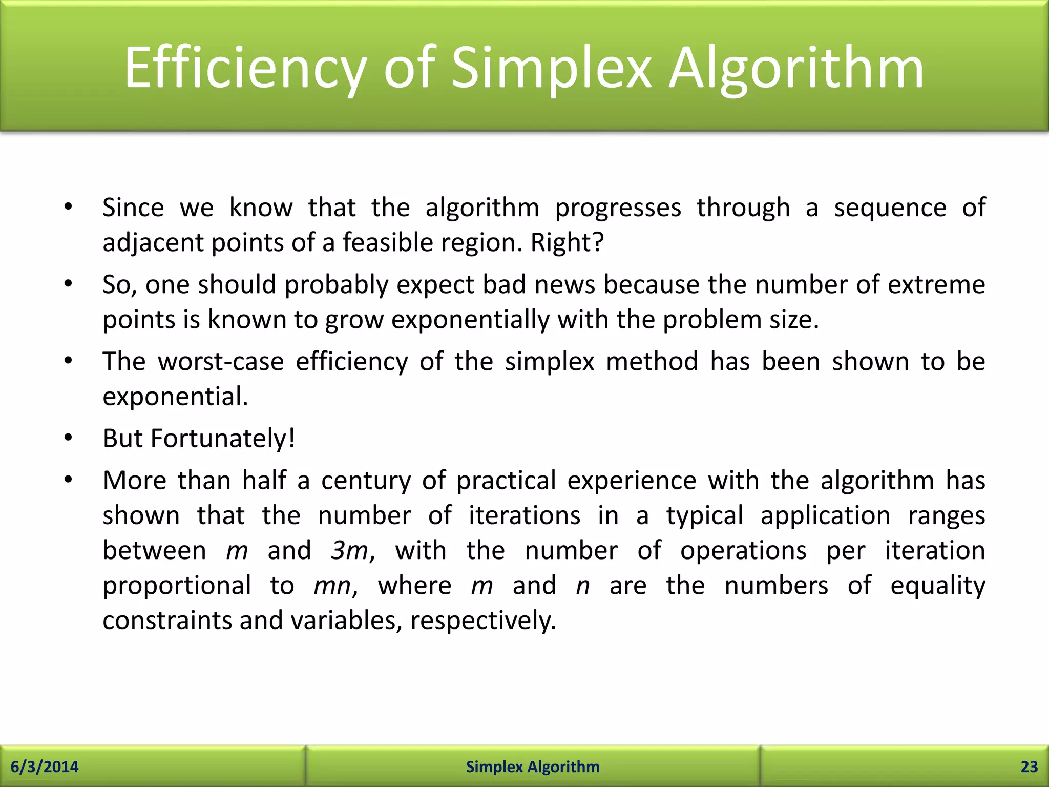 Efficiency of Simplex Algorithm
• Since we know that the algorithm progresses through a sequence of
adjacent points of a feasible region. Right?
• So, one should probably expect bad news because the number of extreme
points is known to grow exponentially with the problem size.
• The worst-case efficiency of the simplex method has been shown to be
exponential.
• But Fortunately!
• More than half a century of practical experience with the algorithm has
shown that the number of iterations in a typical application ranges
between m and 3m, with the number of operations per iteration
proportional to mn, where m and n are the numbers of equality
constraints and variables, respectively.
6/3/2014 Simplex Algorithm 23
 
