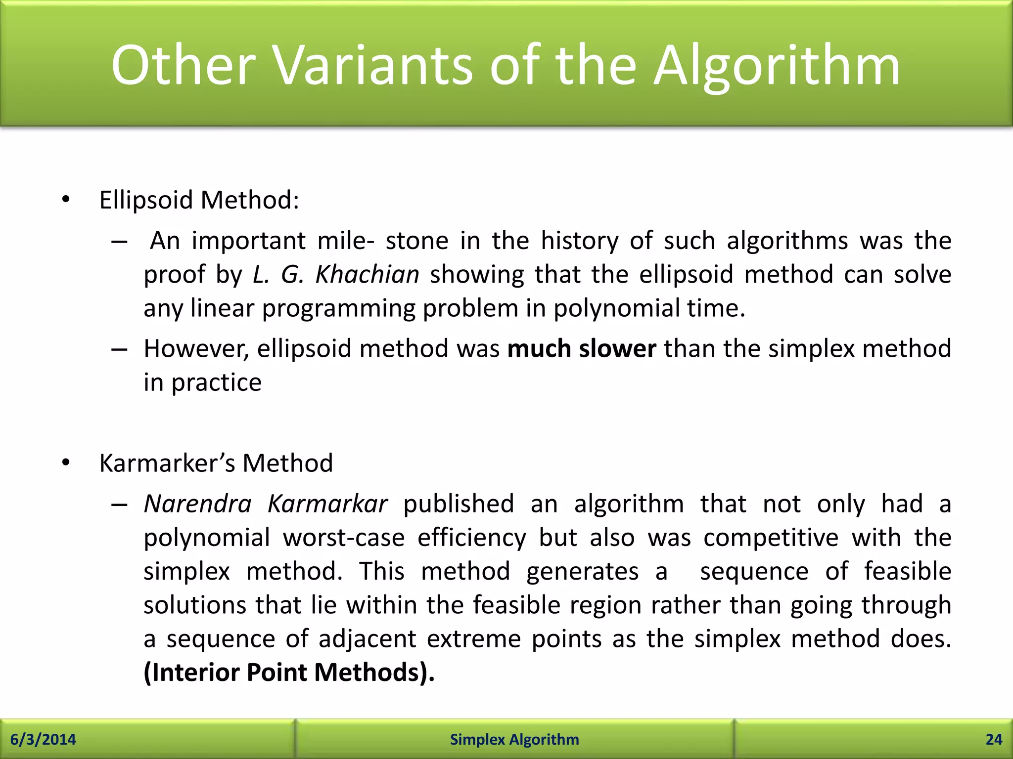 Other Variants of the Algorithm
• Ellipsoid Method:
– An important mile- stone in the history of such algorithms was the
proof by L. G. Khachian showing that the ellipsoid method can solve
any linear programming problem in polynomial time.
– However, ellipsoid method was much slower than the simplex method
in practice
• Karmarker’s Method
– Narendra Karmarkar published an algorithm that not only had a
polynomial worst-case efficiency but also was competitive with the
simplex method. This method generates a sequence of feasible
solutions that lie within the feasible region rather than going through
a sequence of adjacent extreme points as the simplex method does.
(Interior Point Methods).
6/3/2014 Simplex Algorithm 24
 