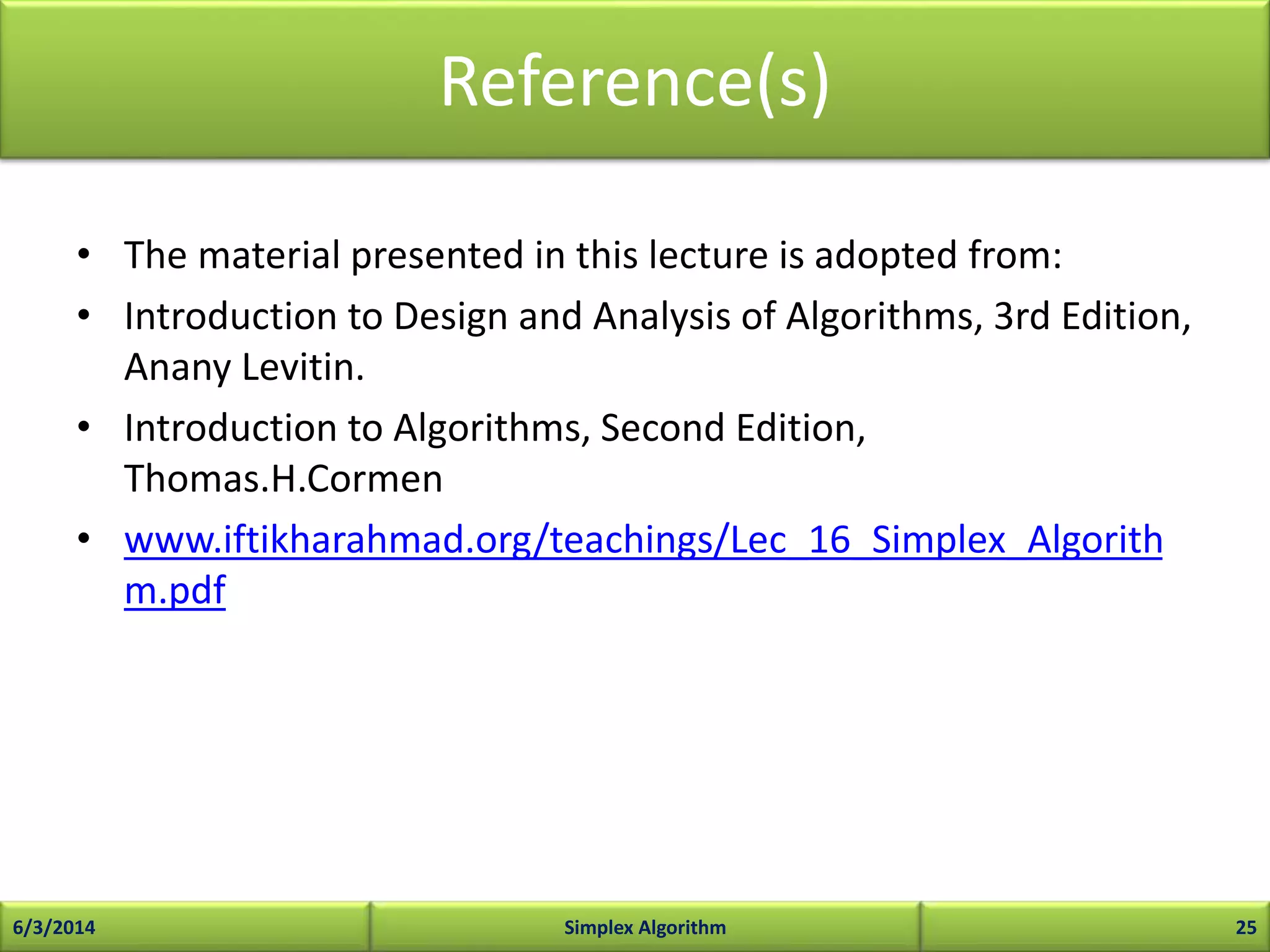 Reference(s)
• The material presented in this lecture is adopted from:
• Introduction to Design and Analysis of Algorithms, 3rd Edition,
Anany Levitin.
• Introduction to Algorithms, Second Edition,
Thomas.H.Cormen
• www.iftikharahmad.org/teachings/Lec_16_Simplex_Algorith
m.pdf
6/3/2014 Simplex Algorithm 25
 